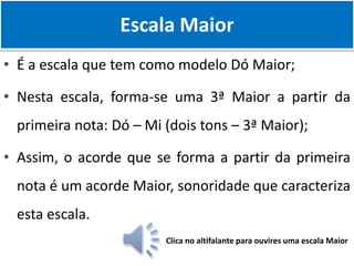 • É a escala que tem como modelo Dó Maior;
• Nesta escala, forma-se uma 3ª Maior a partir da
primeira nota: Dó – Mi (dois tons – 3ª Maior);
• Assim, o acorde que se forma a partir da primeira
nota é um acorde Maior, sonoridade que caracteriza
esta escala.
Escala Maior
Clica no altifalante para ouvires uma escala Maior
 