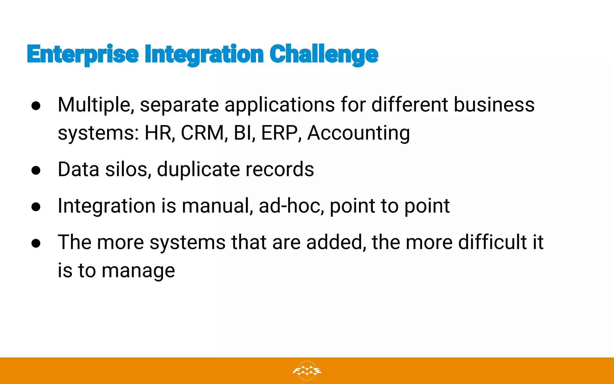 Enterprise Integration Challenge
● Multiple, separate applications for different business
systems: HR, CRM, BI, ERP, Accounting
● Data silos, duplicate records
● Integration is manual, ad-hoc, point to point
● The more systems that are added, the more difficult it
is to manage
 