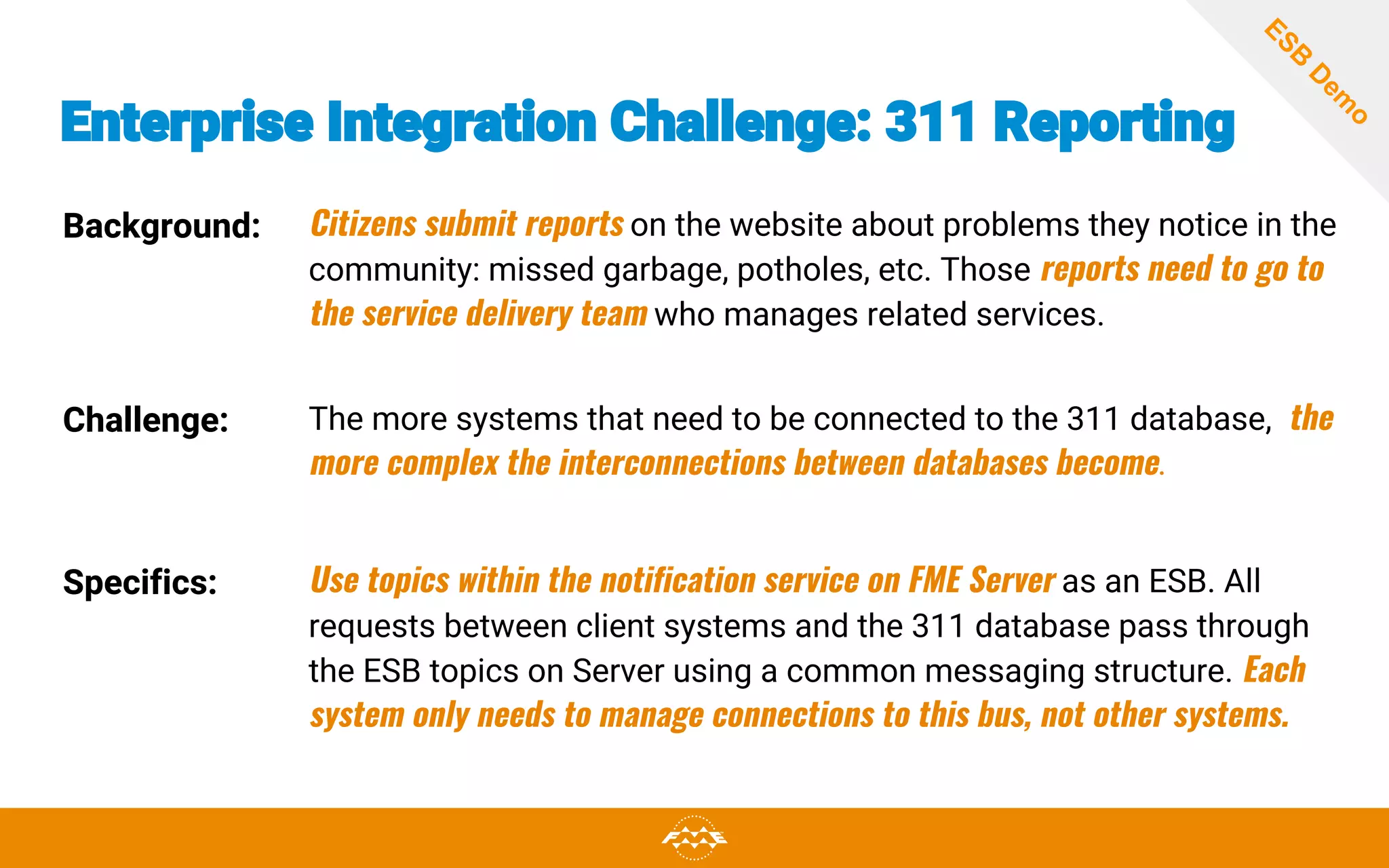 Enterprise Integration Challenge: 311 Reporting
Background: Citizens submit reports on the website about problems they notice in the
community: missed garbage, potholes, etc. Those reports need to go to
the service delivery team who manages related services.
Challenge: The more systems that need to be connected to the 311 database, the
more complex the interconnections between databases become.
Specifics: Use topics within the notification service on FME Server as an ESB. All
requests between client systems and the 311 database pass through
the ESB topics on Server using a common messaging structure. Each
system only needs to manage connections to this bus, not other systems.
ESB
D
em
o
 