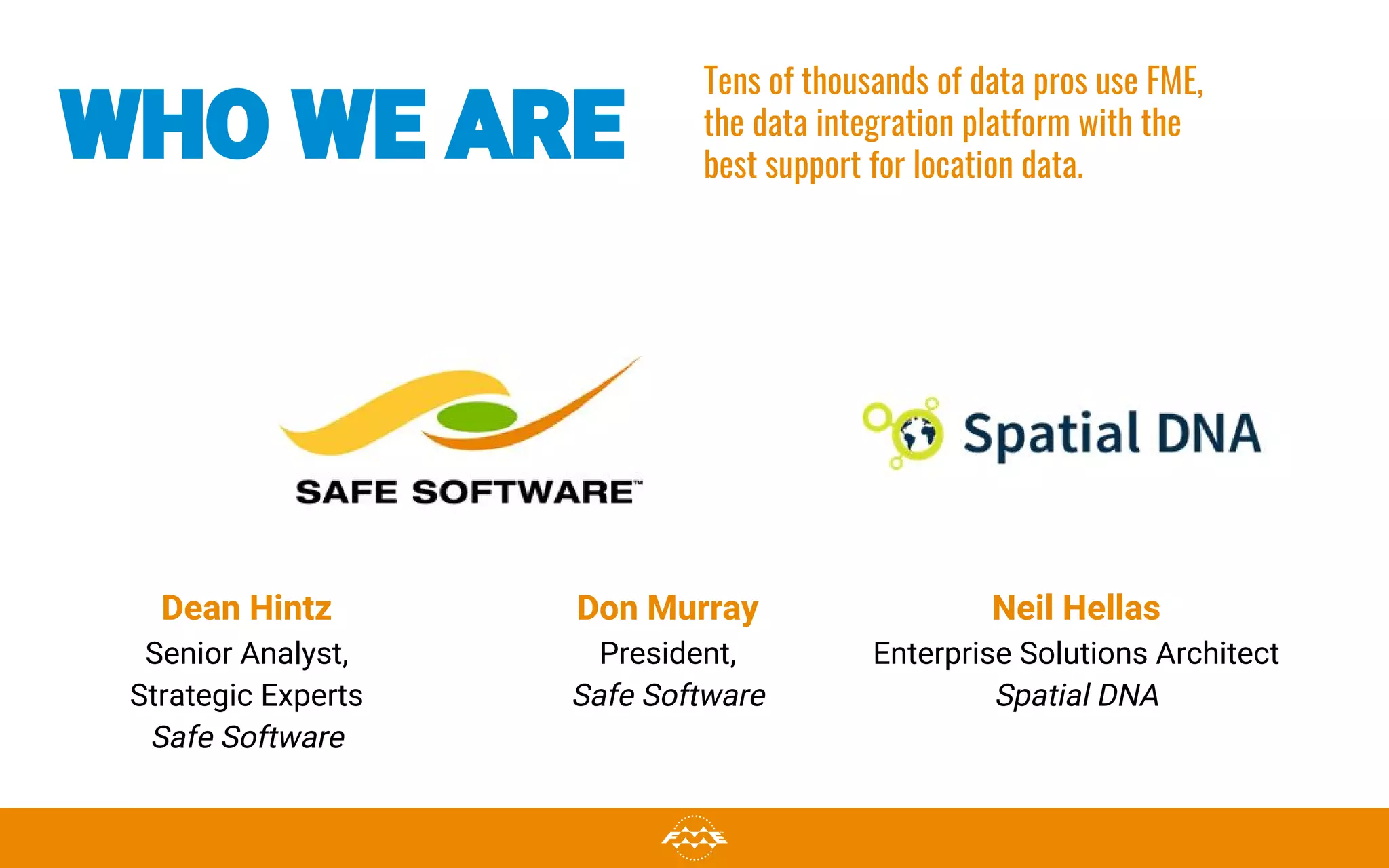 WHO WE ARE
Dean Hintz
Senior Analyst,
Strategic Experts
Safe Software
Neil Hellas
Enterprise Solutions Architect
Spatial DNA
Tens of thousands of data pros use FME,
the data integration platform with the
best support for location data.
Don Murray
President,
Safe Software
 