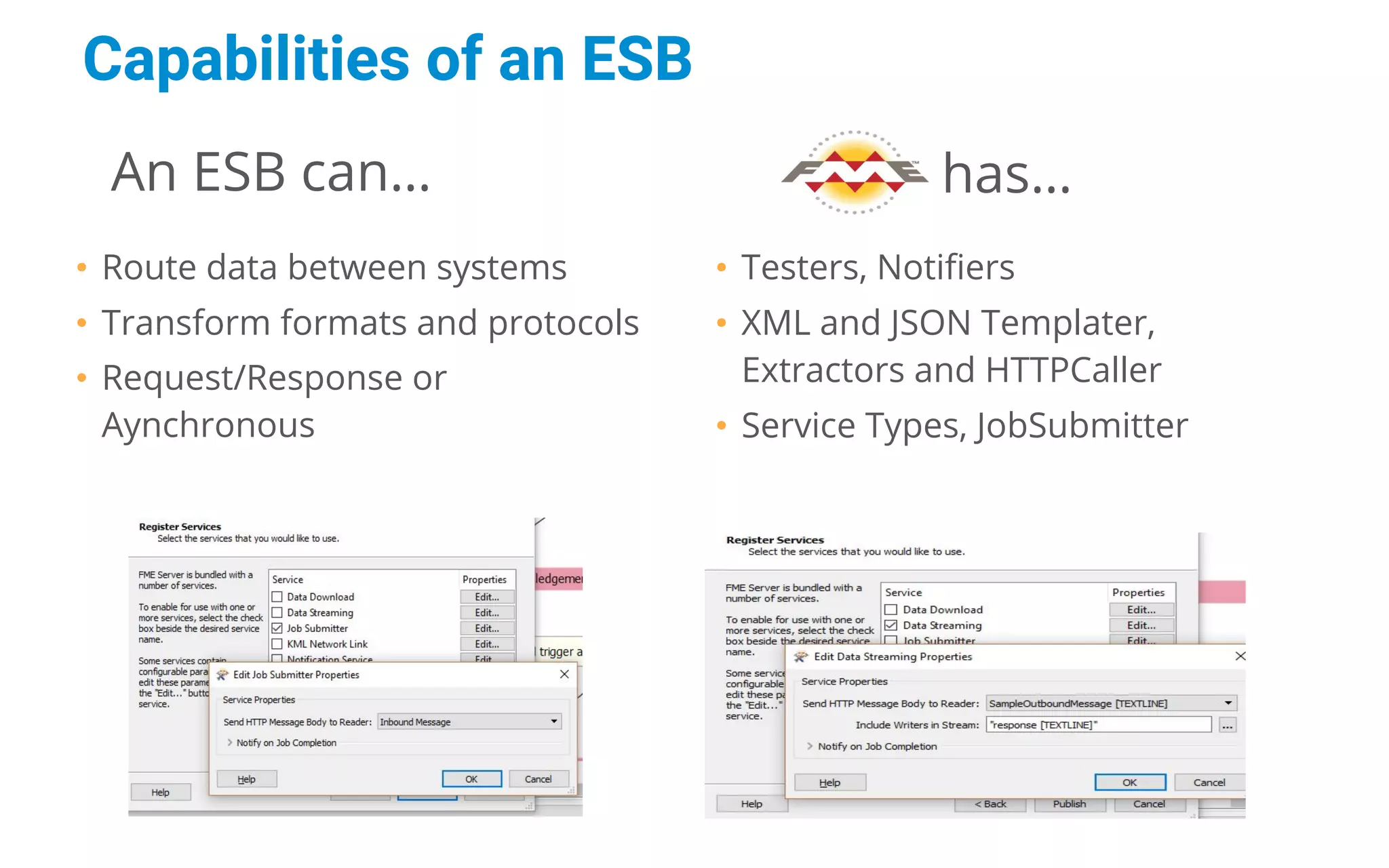 An ESB can… has…
• Route data between systems
• Transform formats and protocols
• Request/Response or
Aynchronous
• Testers, Notifiers
• XML and JSON Templater,
Extractors and HTTPCaller
• Service Types, JobSubmitter
Capabilities of an ESB
 