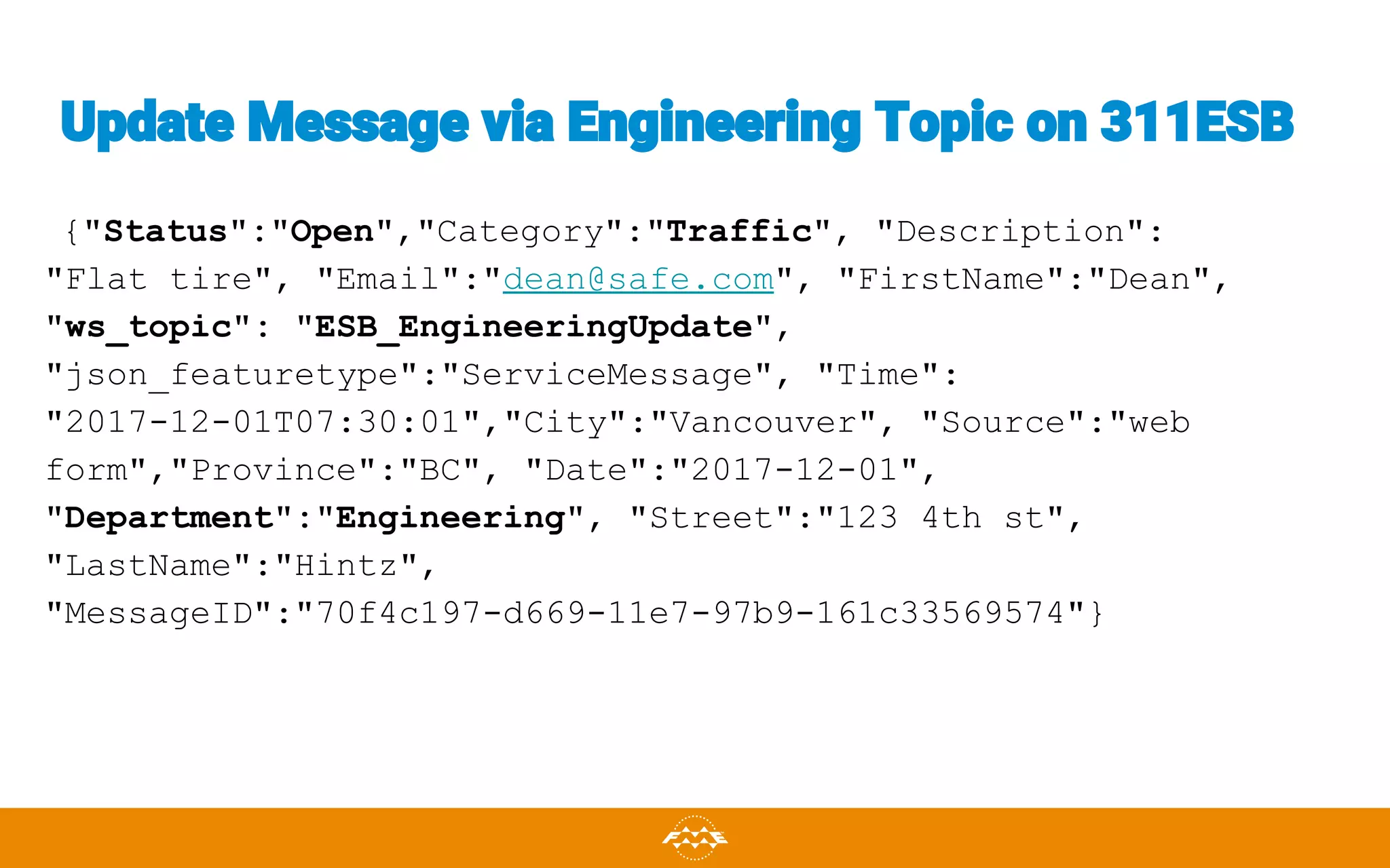 Update Message via Engineering Topic on 311ESB
{"Status":"Open","Category":"Traffic", "Description":
"Flat tire", "Email":"dean@safe.com", "FirstName":"Dean",
"ws_topic": "ESB_EngineeringUpdate",
"json_featuretype":"ServiceMessage", "Time":
"2017-12-01T07:30:01","City":"Vancouver", "Source":"web
form","Province":"BC", "Date":"2017-12-01",
"Department":"Engineering", "Street":"123 4th st",
"LastName":"Hintz",
"MessageID":"70f4c197-d669-11e7-97b9-161c33569574"}
 