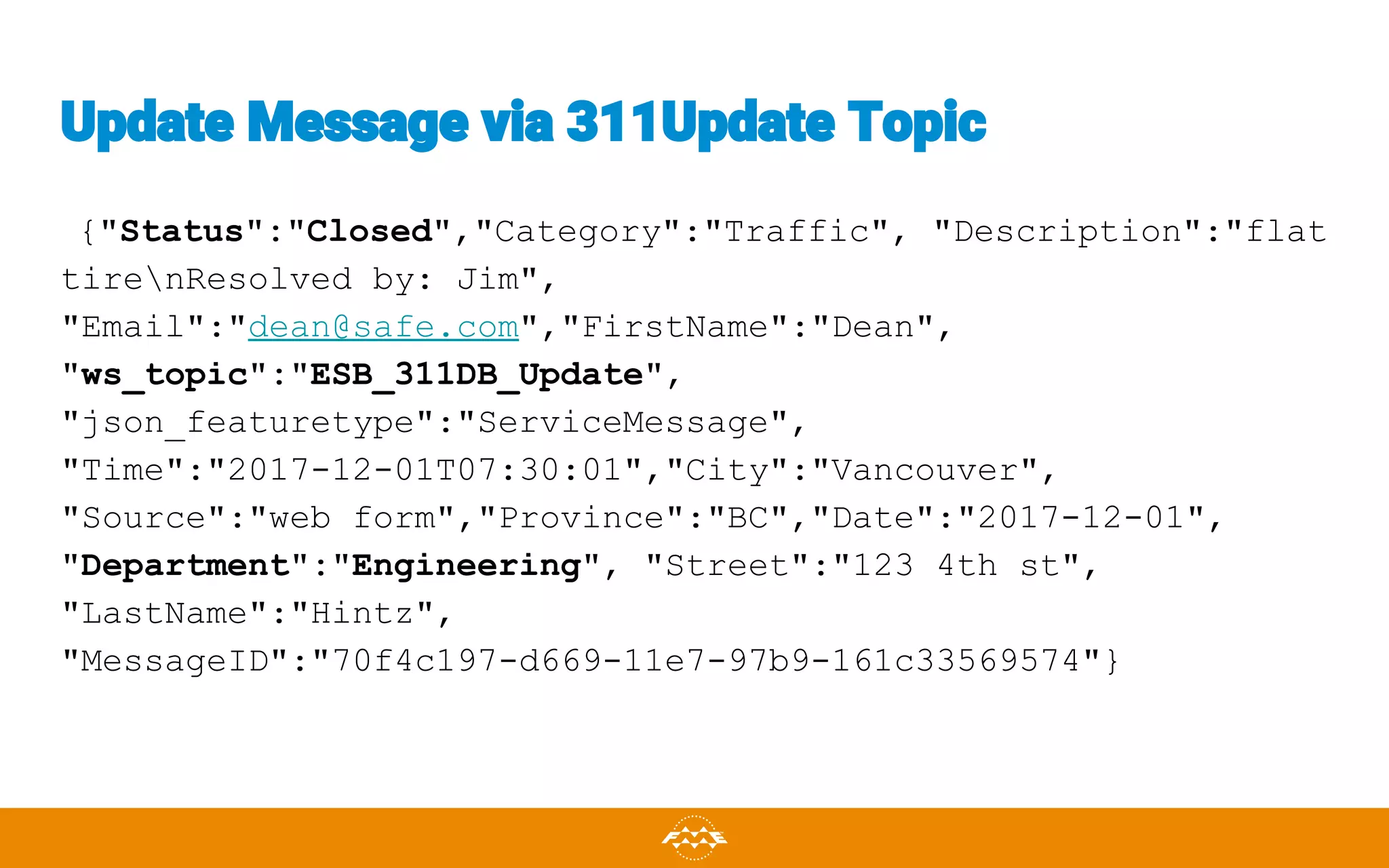 Update Message via 311Update Topic
{"Status":"Closed","Category":"Traffic", "Description":"flat
tirenResolved by: Jim",
"Email":"dean@safe.com","FirstName":"Dean",
"ws_topic":"ESB_311DB_Update",
"json_featuretype":"ServiceMessage",
"Time":"2017-12-01T07:30:01","City":"Vancouver",
"Source":"web form","Province":"BC","Date":"2017-12-01",
"Department":"Engineering", "Street":"123 4th st",
"LastName":"Hintz",
"MessageID":"70f4c197-d669-11e7-97b9-161c33569574"}
 