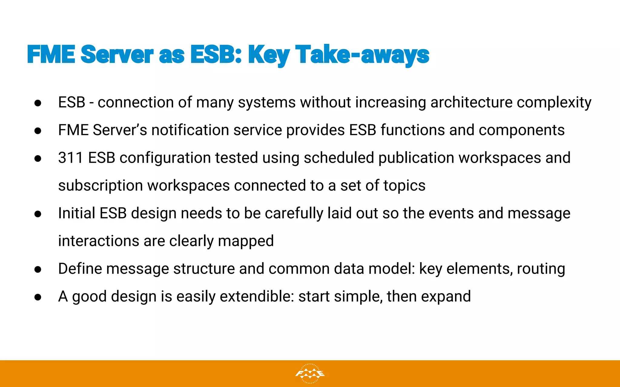 FME Server as ESB: Key Take-aways
● ESB - connection of many systems without increasing architecture complexity
● FME Server’s notification service provides ESB functions and components
● 311 ESB configuration tested using scheduled publication workspaces and
subscription workspaces connected to a set of topics
● Initial ESB design needs to be carefully laid out so the events and message
interactions are clearly mapped
● Define message structure and common data model: key elements, routing
● A good design is easily extendible: start simple, then expand
 
