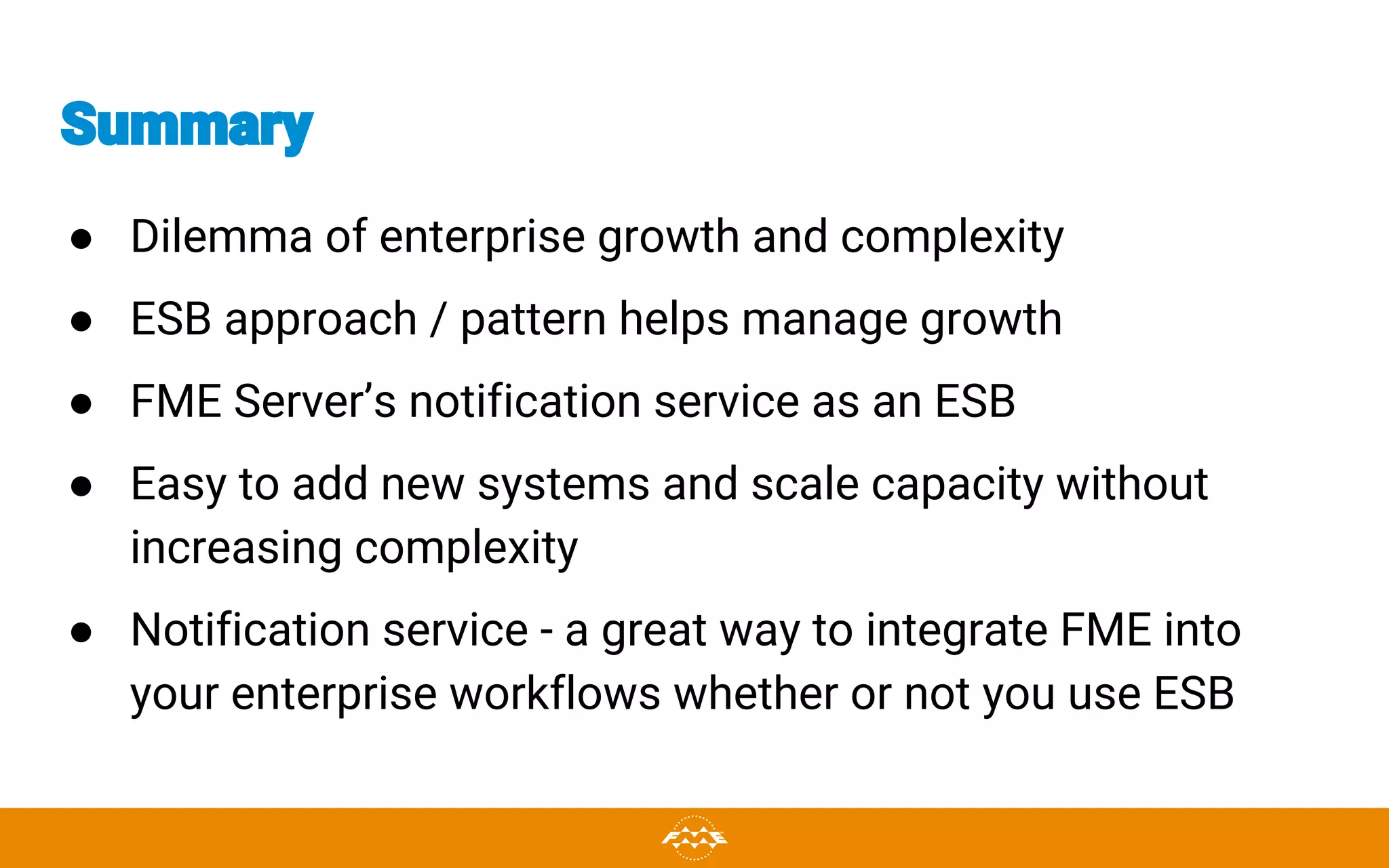 Summary
● Dilemma of enterprise growth and complexity
● ESB approach / pattern helps manage growth
● FME Server’s notification service as an ESB
● Easy to add new systems and scale capacity without
increasing complexity
● Notification service - a great way to integrate FME into
your enterprise workflows whether or not you use ESB
 