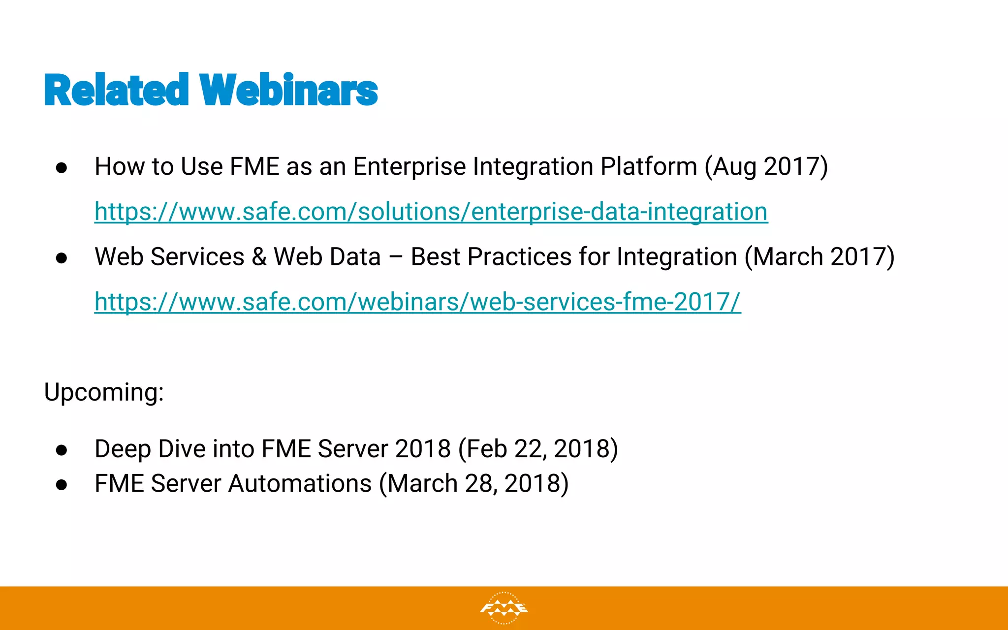 Related Webinars
● How to Use FME as an Enterprise Integration Platform (Aug 2017)
https://www.safe.com/solutions/enterprise-data-integration
● Web Services & Web Data – Best Practices for Integration (March 2017)
https://www.safe.com/webinars/web-services-fme-2017/
Upcoming:
● Deep Dive into FME Server 2018 (Feb 22, 2018)
● FME Server Automations (March 28, 2018)
 