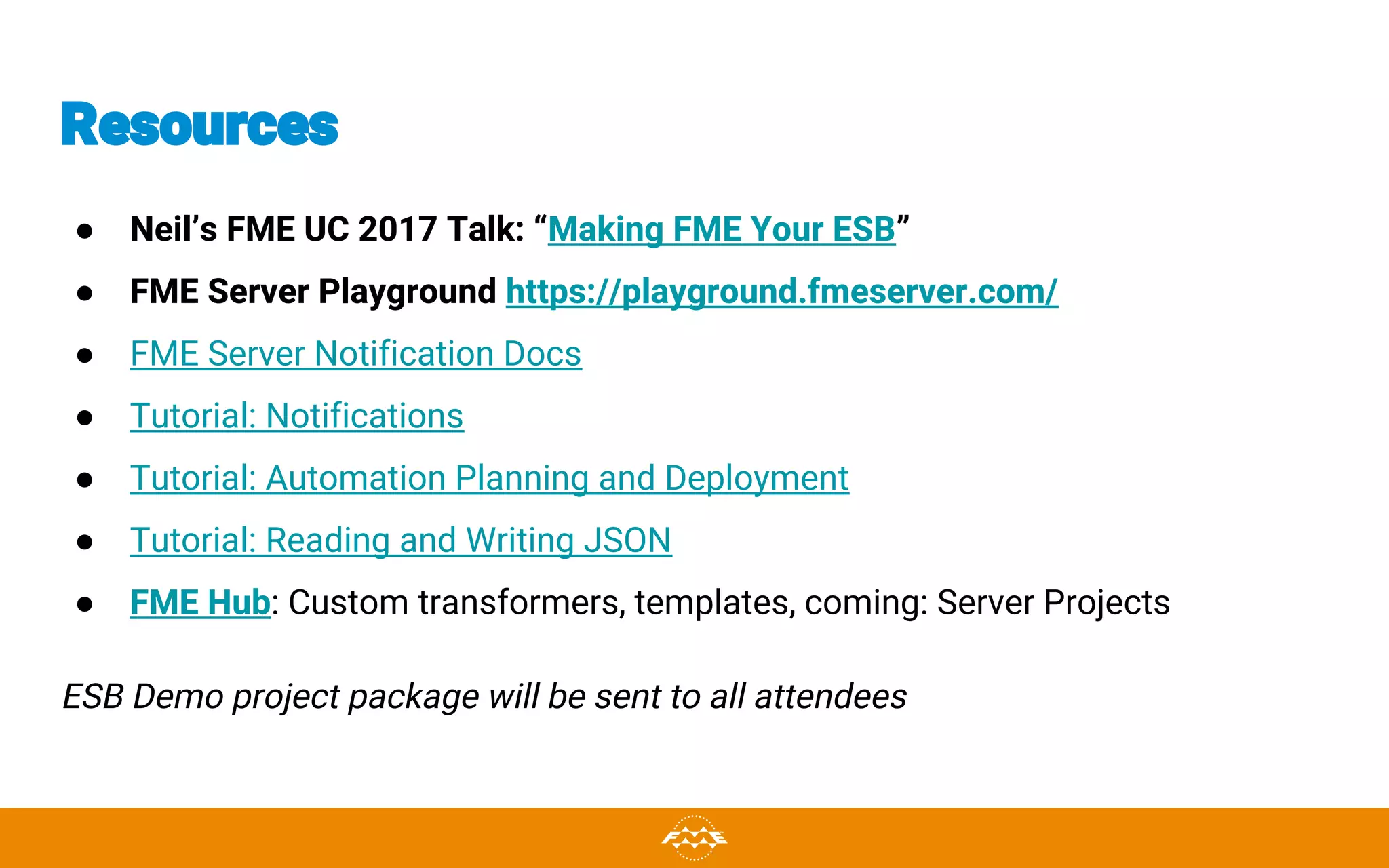 Resources
● Neil’s FME UC 2017 Talk: “Making FME Your ESB”
● FME Server Playground https://playground.fmeserver.com/
● FME Server Notification Docs
● Tutorial: Notifications
● Tutorial: Automation Planning and Deployment
● Tutorial: Reading and Writing JSON
● FME Hub: Custom transformers, templates, coming: Server Projects
ESB Demo project package will be sent to all attendees
 
