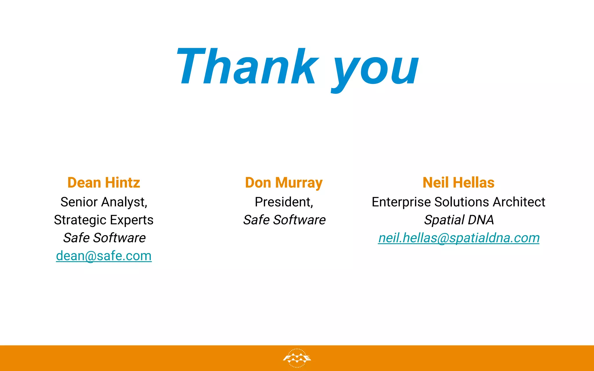 Thank you
Dean Hintz
Senior Analyst,
Strategic Experts
Safe Software
dean@safe.com
Neil Hellas
Enterprise Solutions Architect
Spatial DNA
neil.hellas@spatialdna.com
Don Murray
President,
Safe Software
 