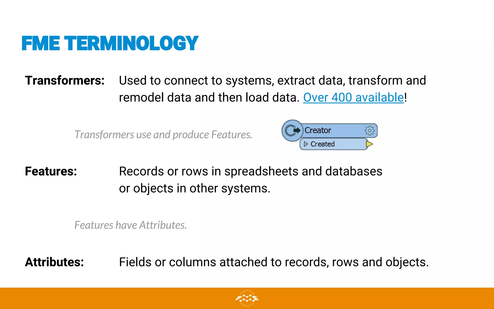 FME TERMINOLOGY
Transformers: Used to connect to systems, extract data, transform and
remodel data and then load data. Over 400 available!
Transformers use and produce Features.
Features: Records or rows in spreadsheets and databases
or objects in other systems.
Features have Attributes.
Attributes: Fields or columns attached to records, rows and objects.
 