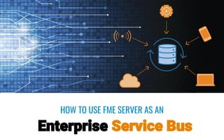 HOW TO USE FME SERVER AS AN
Enterprise Service Bus
 