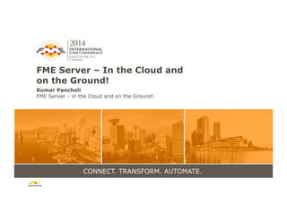 CONNECT. TRANSFORM. AUTOMATE.
FME Server – In the Cloud and
on the Ground!
Kumar Pancholi
FME Server – in the Cloud and on the Ground!
 