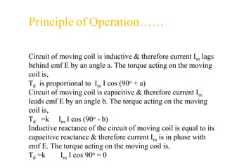 Circuit of moving coil is inductive & therefore current Im lags
behind emf E by an angle a. The torque acting on the moving
coil is,
Td is proportional to Im I cos (90o + a)
Circuit of moving coil is capacitive & therefore current Im
leads emf E by an angle b. The torque acting on the moving
coil is,
Td =k Im I cos (90o - b)
Inductive reactance of the circuit of moving coil is equal to its
capacitive reactance & therefore current Im is in phase with
emf E. The torque acting on the moving coil is,
Td =k Im I cos 90o = 0
Principle of Operation……
 