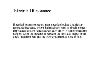 Electrical Resonance
Electrical resonance occurs in an electric circuit at a particular
resonance frequency where the imaginary parts of circuit element
impedances or admittances cancel each other. In some circuits this
happens when the impedance between the input and output of the
circuit is almost zero and the transfer function is close to one.
 