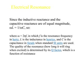 Electrical Resonance
Since the inductive reactance and the
capacitive reactance are of equal magnitude,
ωL = 1/ωC, so:
where ω = 2πf, in which f is the resonance frequency
in hertz, L is the inductance in henries, and C is the
capacitance in farads when standard SI units are used.
The quality of the resonance (how long it will ring
when excited) is determined by its Q factor, which is a
function of resistance
 