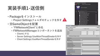 実装手順1-送信側
 Packageをインストール
 Project Settingsフォルダのチェックを外す
 空GameObjectを配置
 “FMNetworkClient”と命名
 FMNetworkManagerコンポーネントを追加
 Clientにする
 Server Settings/UseMainThreadSnederを外す
 Client Settings/UseMainThreadSenderを外す
 