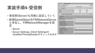 実装手順4-受信側
 受信側(Server)も同様に設定していく
 新規GameObjectをFMNetworkServer
と命名し、FMNetworkManagerを設
定
 Server
 Server Settings, Client Settingsの
UseMainThreadSenderのチェックを外す
 