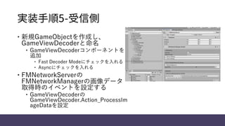 実装手順5-受信側
 新規GameObjectを作成し、
GameViewDecoderと命名
 GameViewDecoderコンポーネントを
追加
 Fast Decoder Modeにチェックを入れる
 Asyncにチェックを入れる
 FMNetworkServerの
FMNetworkManagerの画像データ
取得時のイベントを設定する
 GameViewDecoderの
GameViewDecoder.Action_ProcessIm
ageDataを設定
 