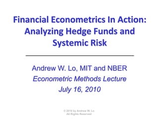 Financial Econometrics In Action:
   Analyzing Hedge Funds and
          Systemic Risk

    Andrew W. Lo, MIT and NBER
    Econometric Methods Lecture
           July 16, 2010

             © 2010 by Andrew W. Lo
               All Rights Reserved
 