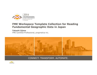 CONNECT. TRANSFORM. AUTOMATE.
FME Workspace Template Collection for Reading
Fundamental Geographic Data in Japan
Takashi Iijima	
  
FME Certified Professional, pragmatica inc.
 