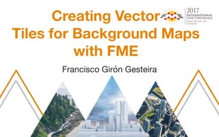 Creating Vector
Tiles for Background Maps
with FME
Francisco Girón Gesteira
 