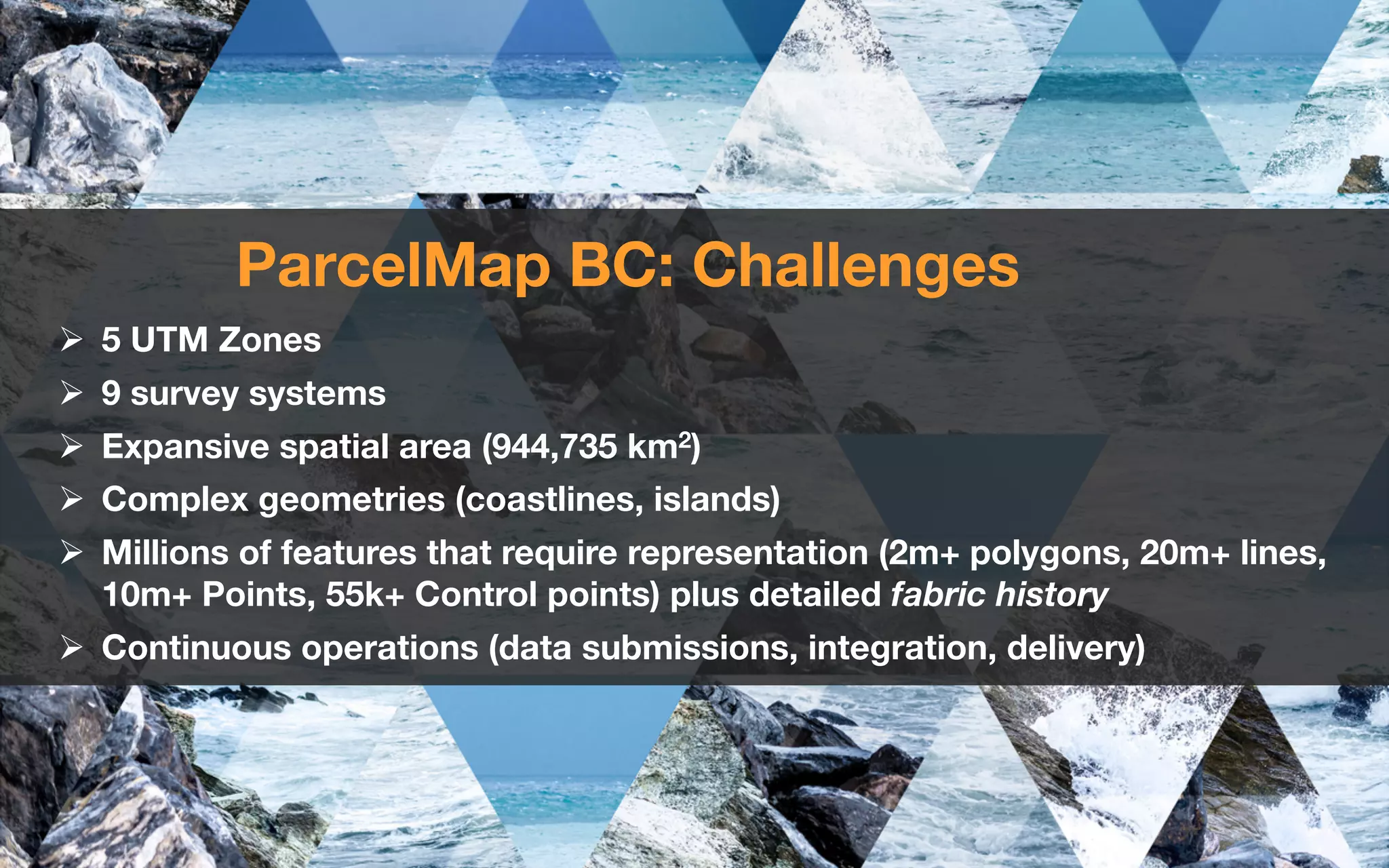 ParcelMap BC: Challenges
Ø 5 UTM Zones
Ø 9 survey systems
Ø Expansive spatial area (944,735 km2)
Ø Complex geometries (coastlines, islands)
Ø Millions of features that require representation (2m+ polygons, 20m+ lines,
10m+ Points, 55k+ Control points) plus detailed fabric history
Ø Continuous operations (data submissions, integration, delivery)
 