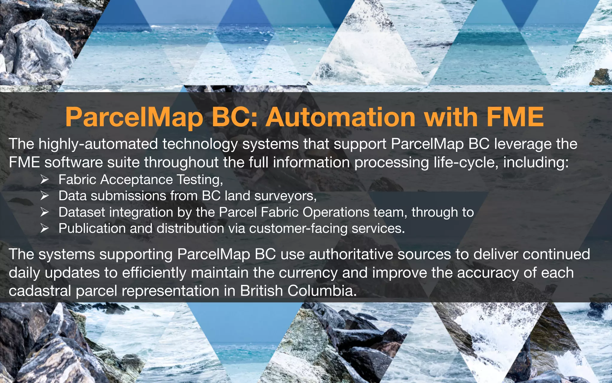 ParcelMap BC: Automation with FME
The highly-automated technology systems that support ParcelMap BC leverage the
FME software suite throughout the full information processing life-cycle, including:
Ø Fabric Acceptance Testing,
Ø Data submissions from BC land surveyors,
Ø Dataset integration by the Parcel Fabric Operations team, through to
Ø Publication and distribution via customer-facing services.
The systems supporting ParcelMap BC use authoritative sources to deliver continued
daily updates to efficiently maintain the currency and improve the accuracy of each
cadastral parcel representation in British Columbia.
 