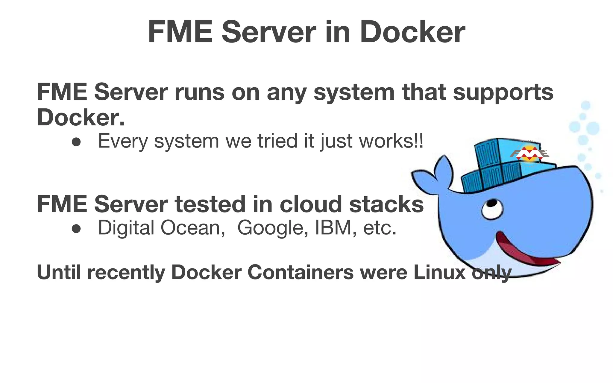 FME Server in Docker
FME Server runs on any system that supports
Docker.
● Every system we tried it just works!!
FME Server tested in cloud stacks
● Digital Ocean, Google, IBM, etc.
Until recently Docker Containers were Linux only
 