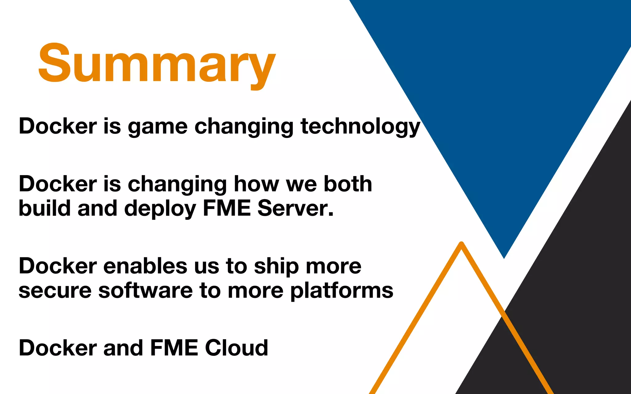 Summary
Docker is game changing technology
Docker is changing how we both
build and deploy FME Server.
Docker enables us to ship more
secure software to more platforms
Docker and FME Cloud
 
