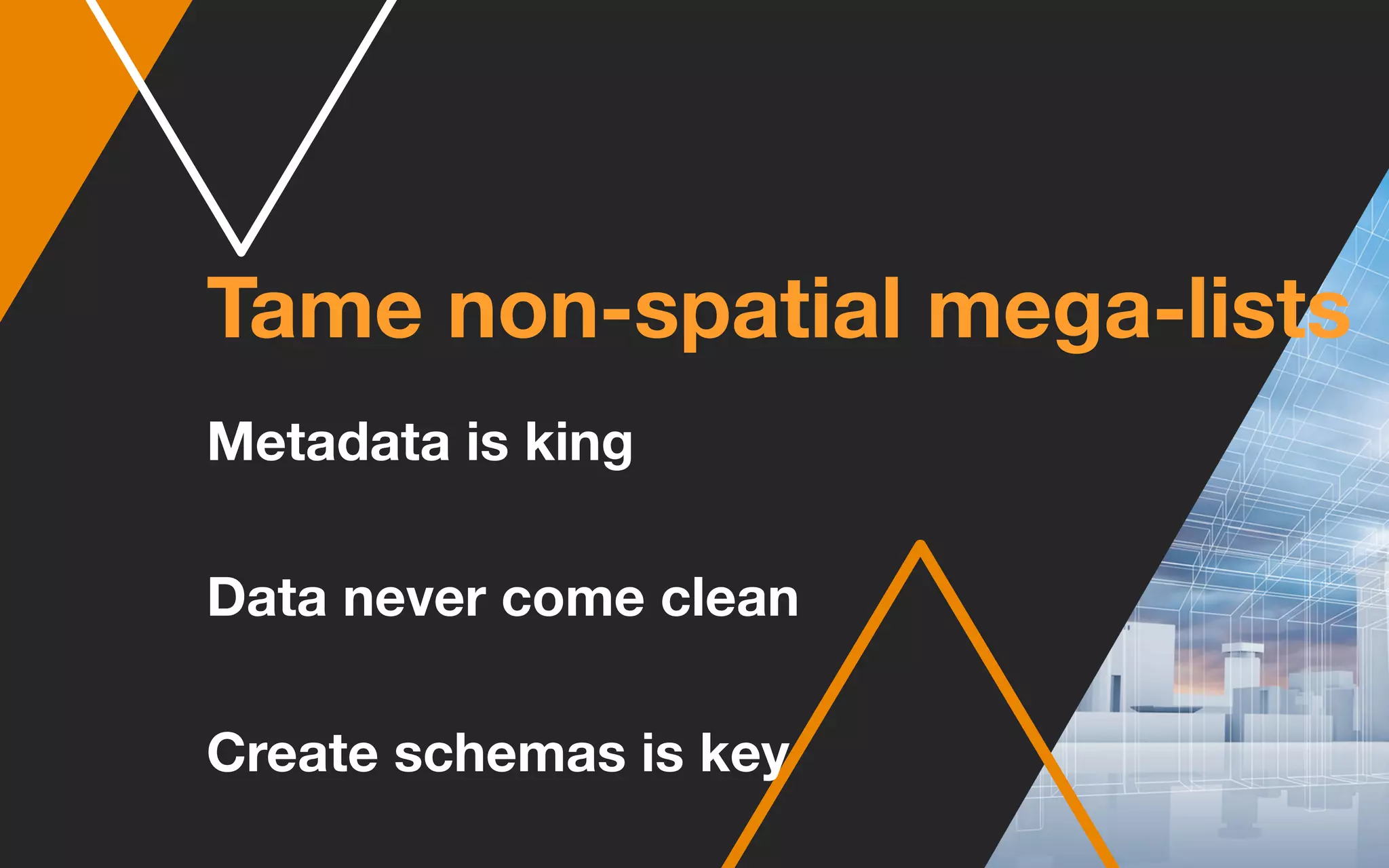 Tame non-spatial mega-lists
Metadata is king
Data never come clean
Create schemas is key
 