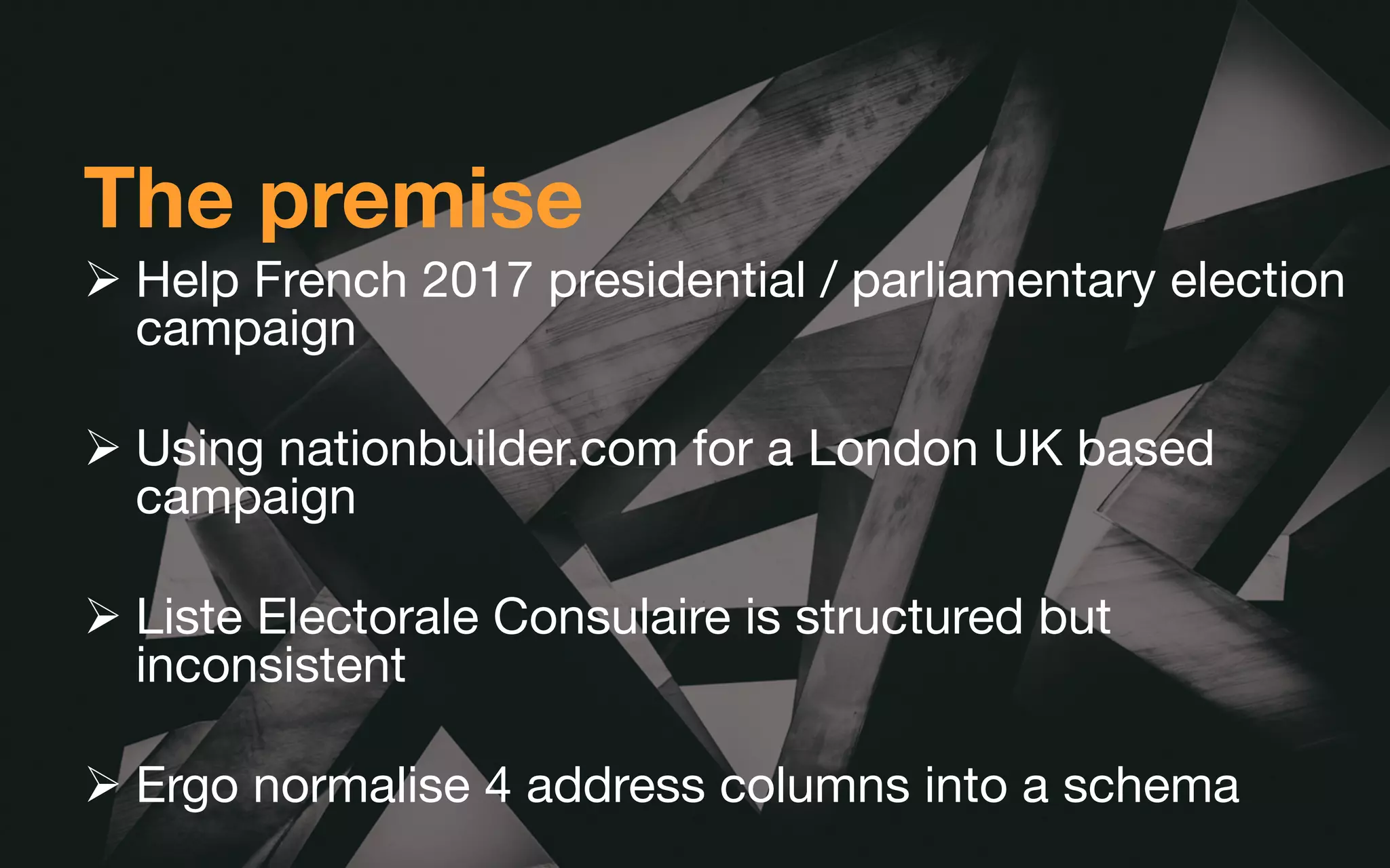 The premise
Ø Help French 2017 presidential / parliamentary election
campaign
Ø Using nationbuilder.com for a London UK based
campaign
Ø Liste Electorale Consulaire is structured but
inconsistent
Ø Ergo normalise 4 address columns into a schema
 