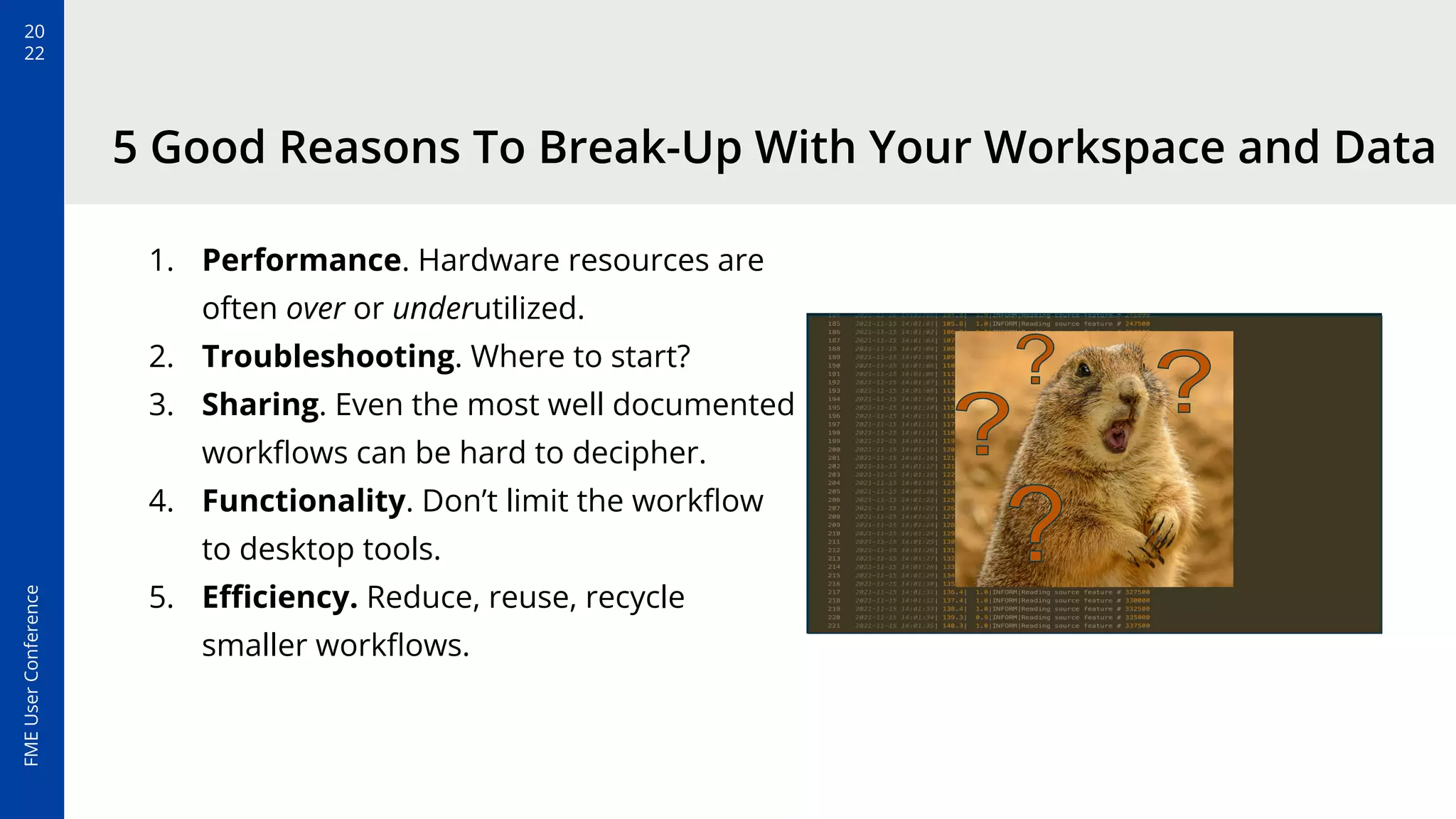 20
22
FME
User
Conference
5 Good Reasons To Break-Up With Your Workspace and Data
1. Performance. Hardware resources are
often over or underutilized.
2. Troubleshooting. Where to start?
3. Sharing. Even the most well documented
workﬂows can be hard to decipher.
4. Functionality. Don’t limit the workﬂow
to desktop tools.
5. Eﬃciency. Reduce, reuse, recycle
smaller workﬂows.
 