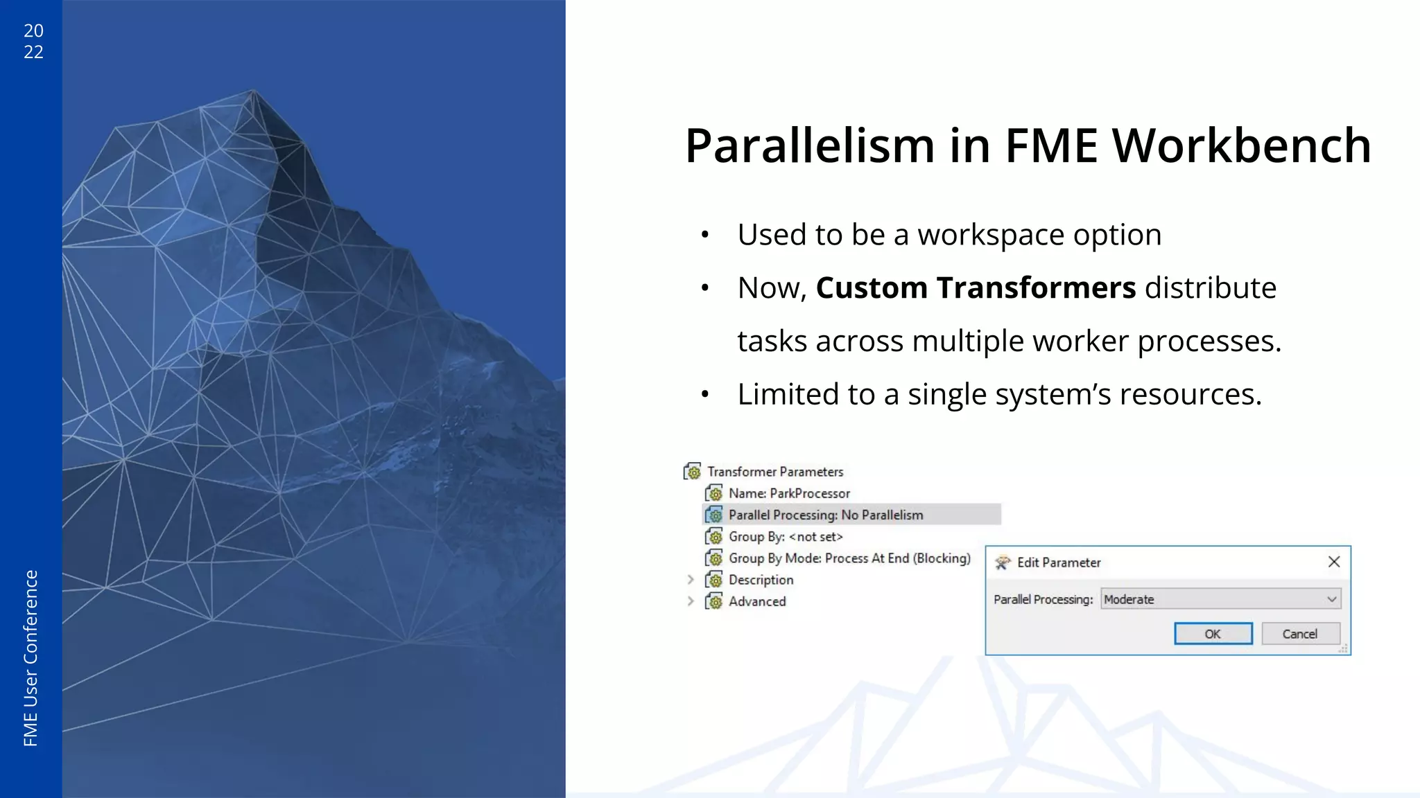 20
22
FME
User
Conference
Parallelism in FME Workbench
• Used to be a workspace option
• Now, Custom Transformers distribute
tasks across multiple worker processes.
• Limited to a single system’s resources.
 