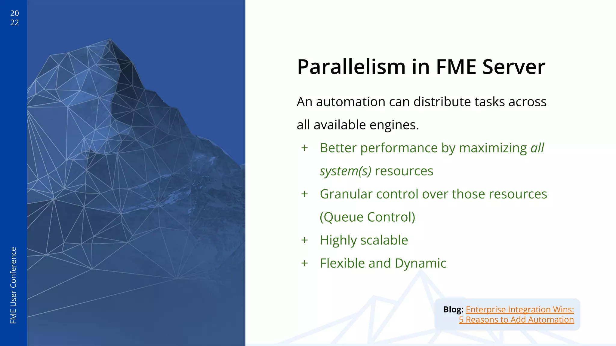 20
22
FME
User
Conference
Parallelism in FME Server
An automation can distribute tasks across
all available engines.
+ Better performance by maximizing all
system(s) resources
+ Granular control over those resources
(Queue Control)
+ Highly scalable
+ Flexible and Dynamic
Blog: Enterprise Integration Wins:
5 Reasons to Add Automation
 