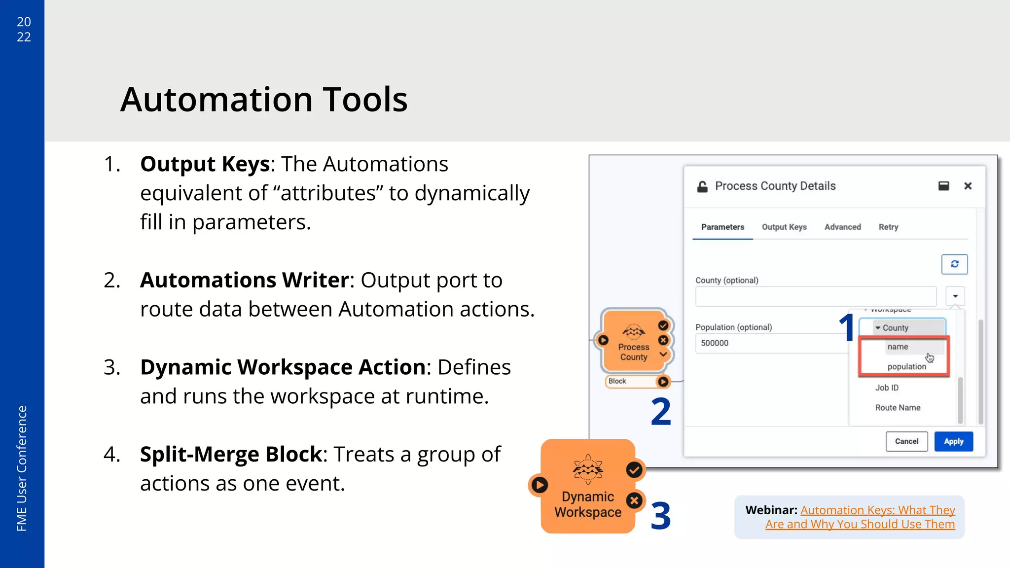 20
22
FME
User
Conference
Automation Tools
1. Output Keys: The Automations
equivalent of “attributes” to dynamically
ﬁll in parameters.
2. Automations Writer: Output port to
route data between Automation actions.
3. Dynamic Workspace Action: Deﬁnes
and runs the workspace at runtime.
4. Split-Merge Block: Treats a group of
actions as one event.
1
2
Webinar: Automation Keys: What They
Are and Why You Should Use Them
3
 