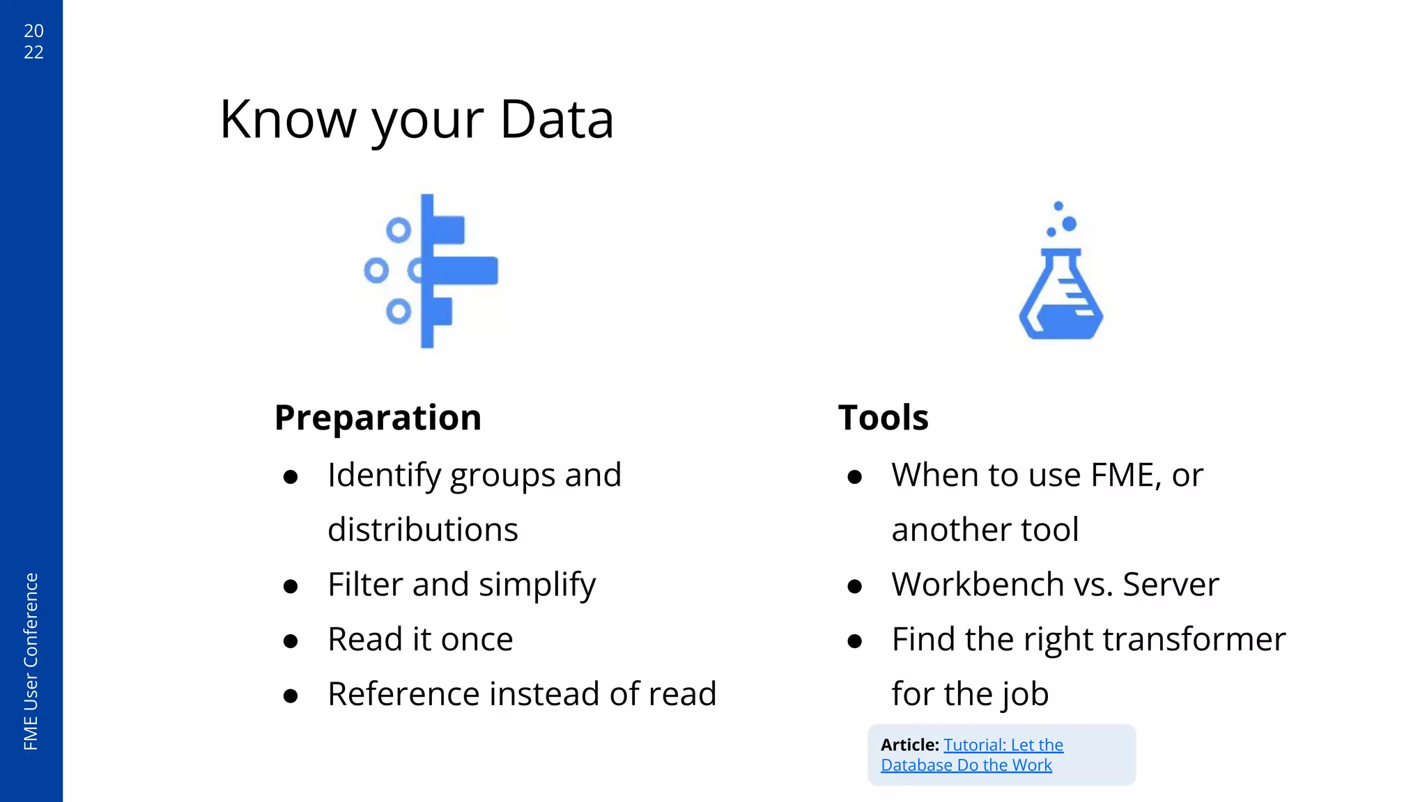 20
22
FME
User
Conference
Preparation
● Identify groups and
distributions
● Filter and simplify
● Read it once
● Reference instead of read
Know your Data
Tools
● When to use FME, or
another tool
● Workbench vs. Server
● Find the right transformer
for the job
Article: Tutorial: Let the
Database Do the Work
 