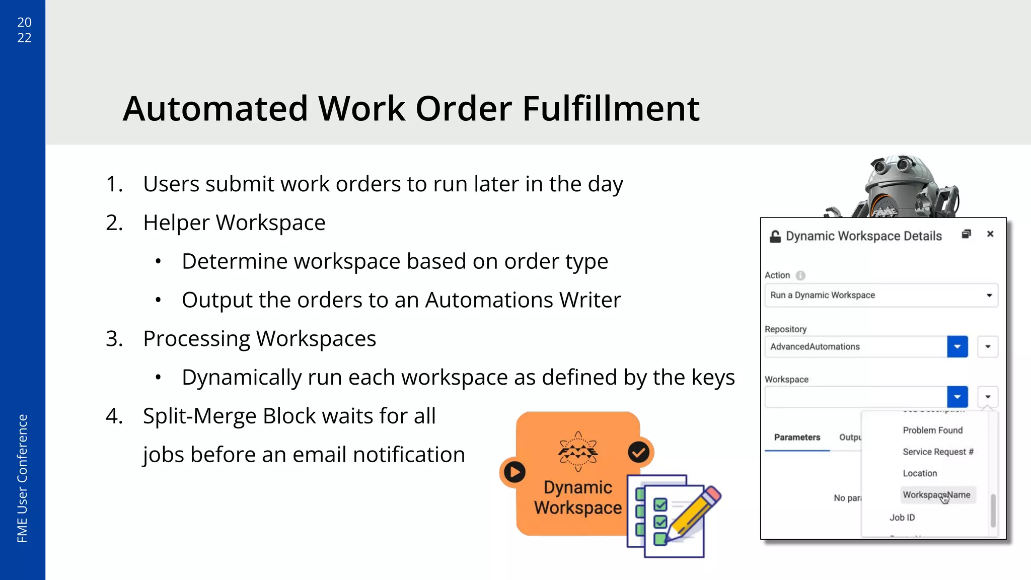 20
22
FME
User
Conference
Automated Work Order Fulﬁllment
1. Users submit work orders to run later in the day
2. Helper Workspace
• Determine workspace based on order type
• Output the orders to an Automations Writer
3. Processing Workspaces
• Dynamically run each workspace as deﬁned by the keys
4. Split-Merge Block waits for all
jobs before an email notiﬁcation
 