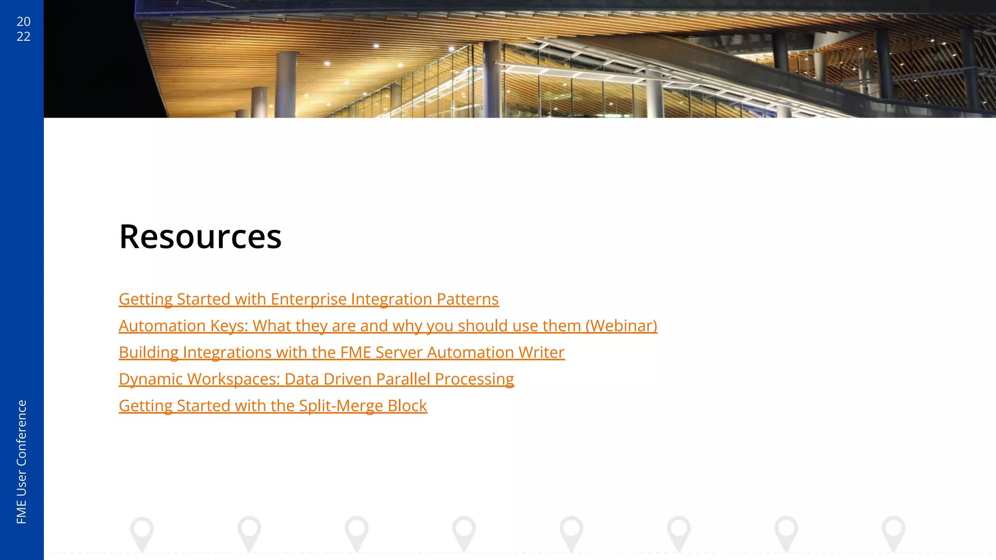 20
22
FME
User
Conference
Resources
Getting Started with Enterprise Integration Patterns
Automation Keys: What they are and why you should use them (Webinar)
Building Integrations with the FME Server Automation Writer
Dynamic Workspaces: Data Driven Parallel Processing
Getting Started with the Split-Merge Block
 