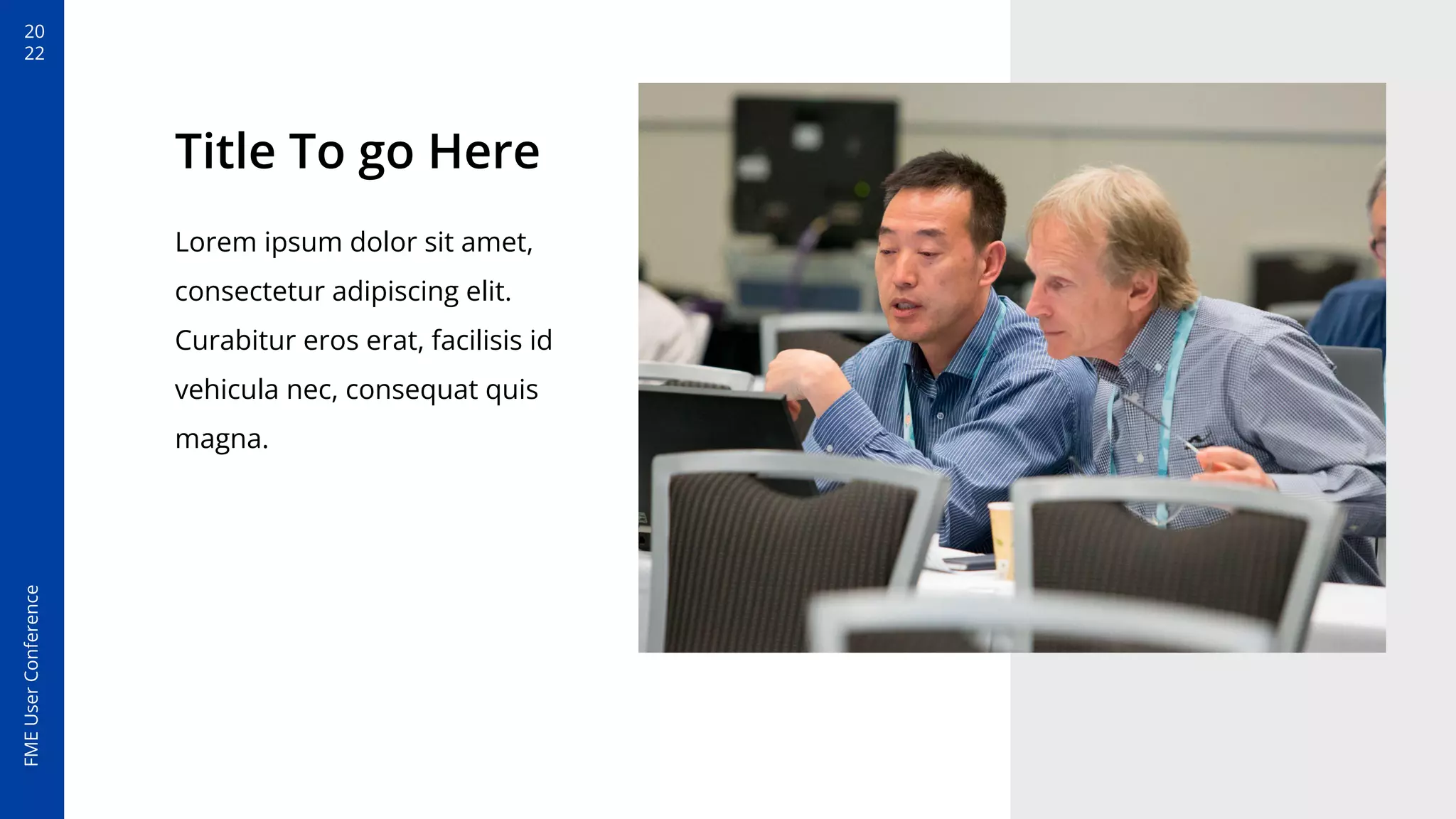 20
22
FME
User
Conference
Title To go Here
Lorem ipsum dolor sit amet,
consectetur adipiscing elit.
Curabitur eros erat, facilisis id
vehicula nec, consequat quis
magna.
 