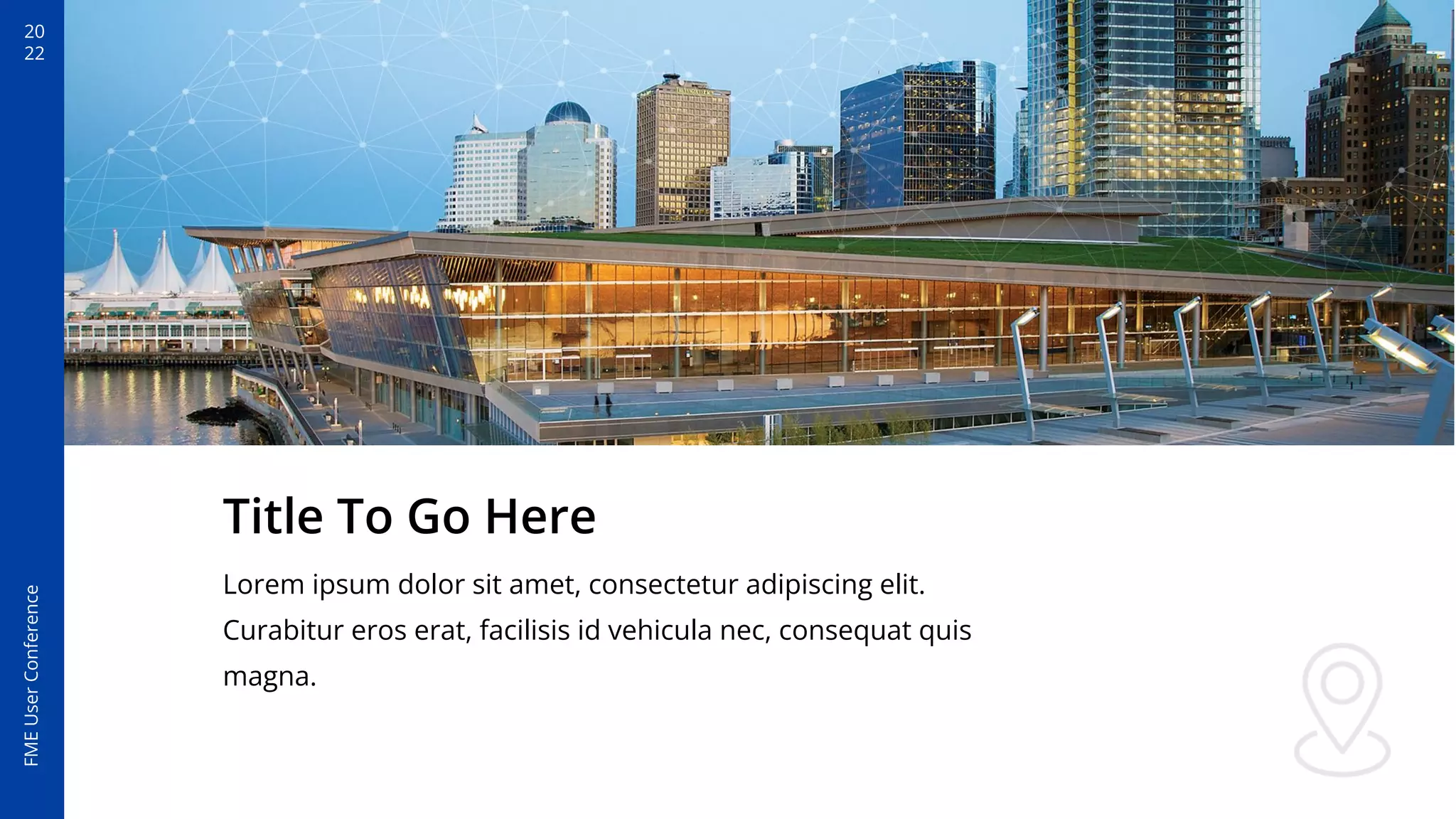 20
22
FME
User
Conference
Title To Go Here
Lorem ipsum dolor sit amet, consectetur adipiscing elit.
Curabitur eros erat, facilisis id vehicula nec, consequat quis
magna.
 