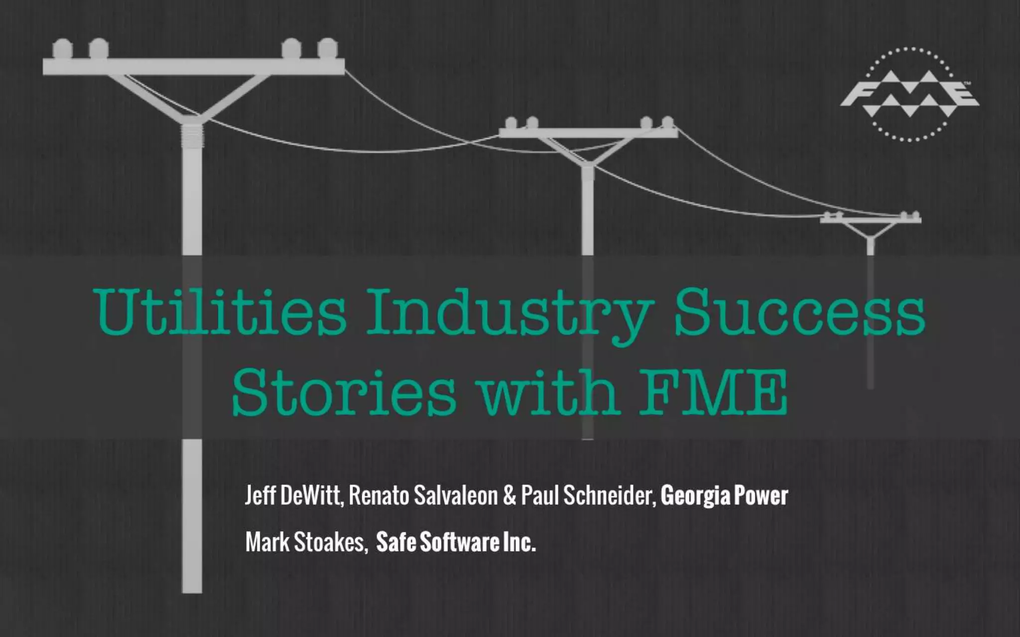 Utilities Industry Success Stories 
with FME 
Oct 2014 
Jeff DeWitt, Renato Salvaleon & Paul Schneider, 
Georgia Power 
Mark Stoakes, 
Safe Software Inc. 
 