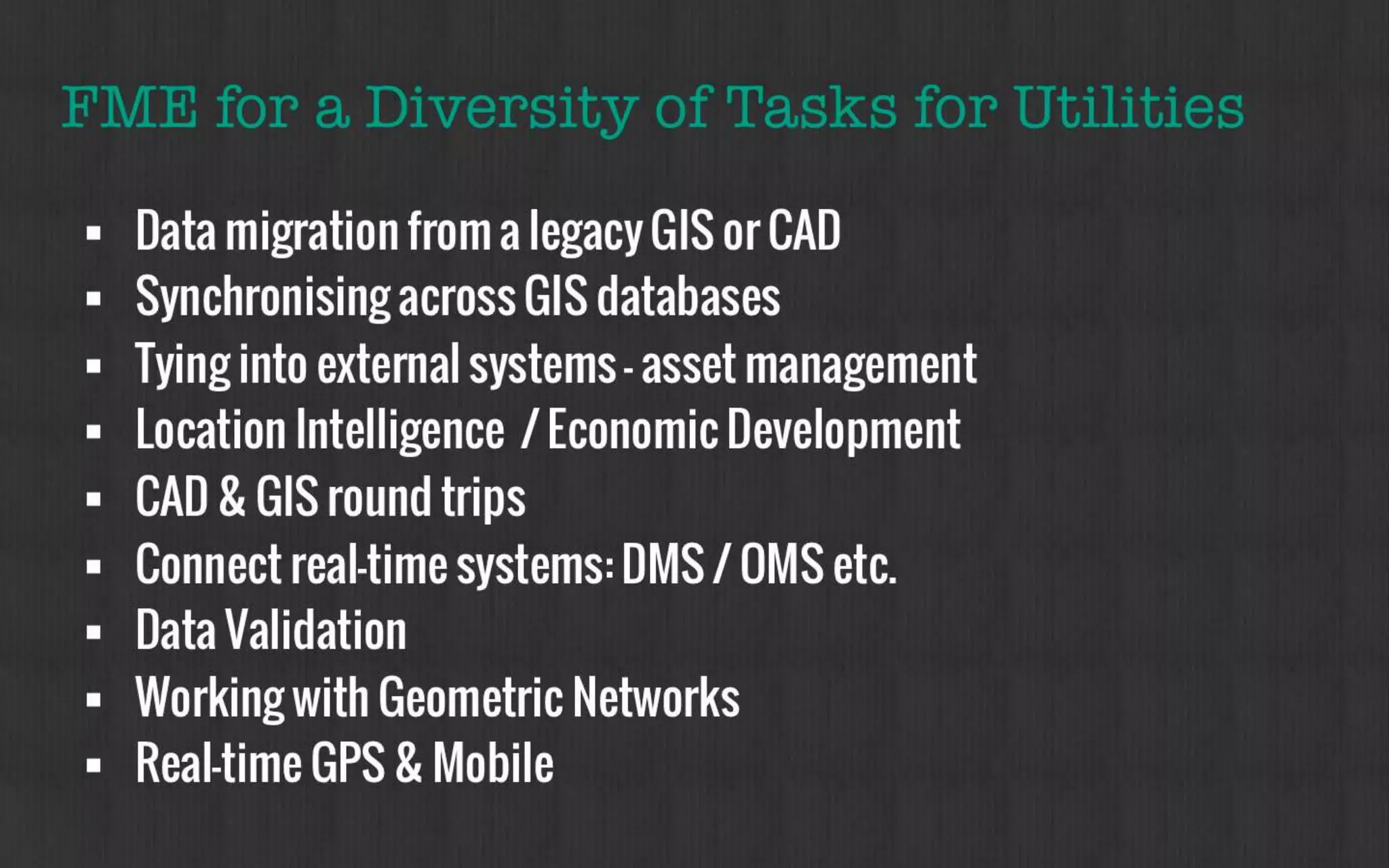 FME for a Diversity of Tasks for Utilities 
• Data migration from a legacy GIS or CAD 
• Synchronising across GIS databases 
• Tying into external systems – asset management 
• Location Intelligence / Economic Development 
• CAD & GIS round trips 
• Connect real-time systems: DMS / OMS etc. 
• Data Validation 
• Working with Geometric Networks 
• Real-time GPS & Mobile 
 