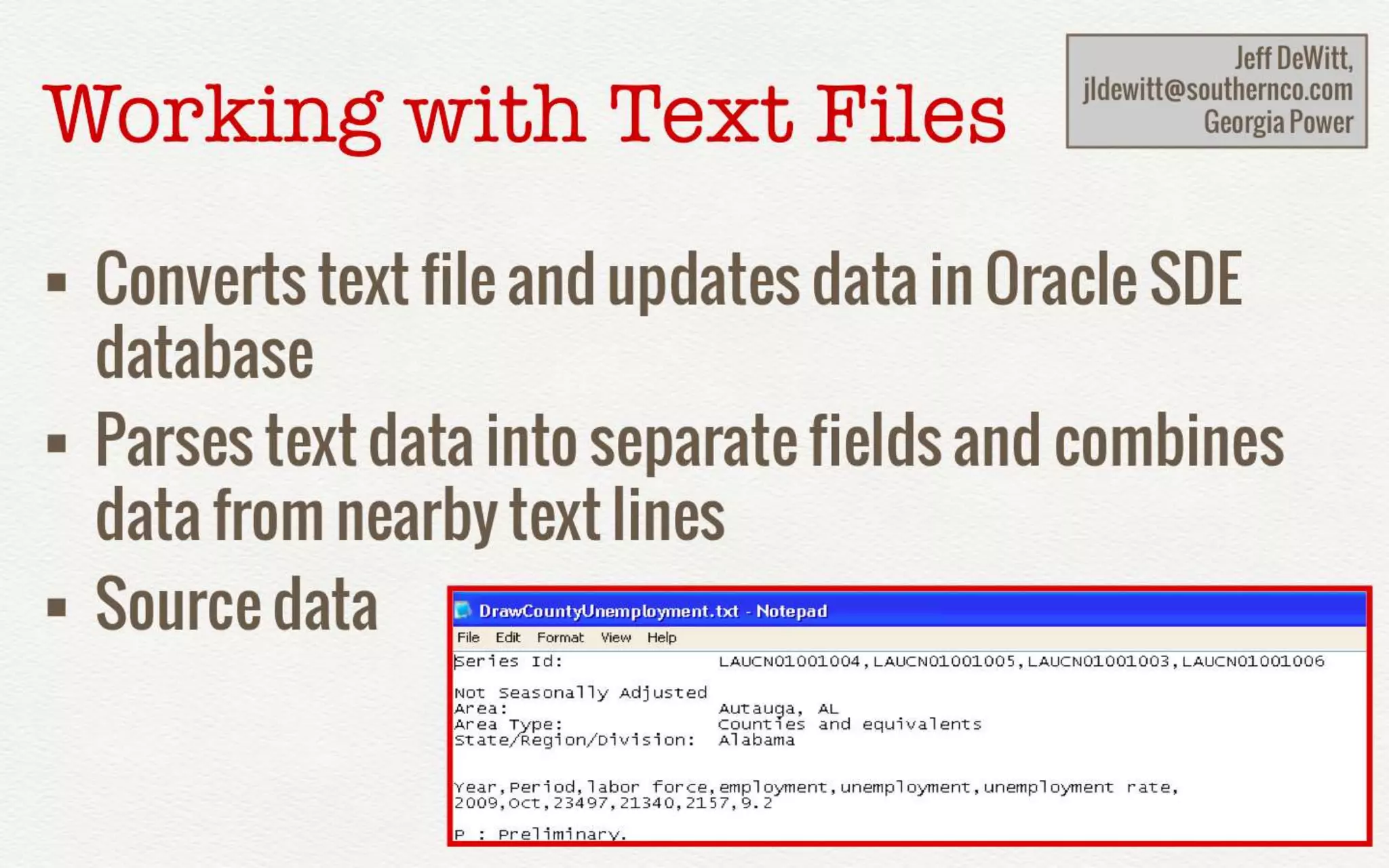 Working with Text Files 
Jeff DeWitt, 
jldewitt@southernco.com 
• Converts text file and 
updates data in Oracle SDE database 
• Parses text data into separate fields 
and combines data from nearby text 
lines 
• Source data 
Georgia Power 
 