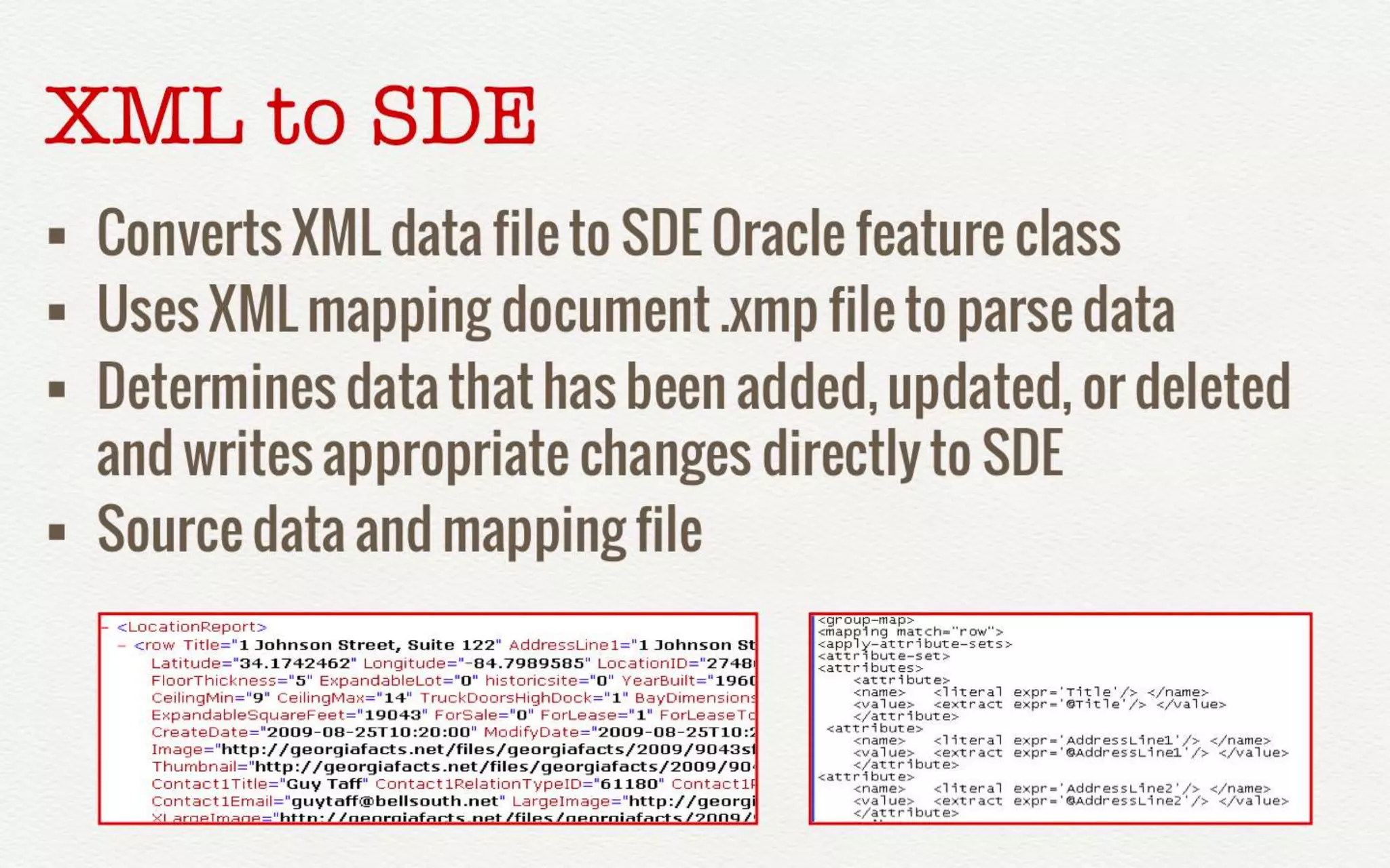 XML to SDE 
• Converts XML data file to SDE Oracle feature 
class 
• Uses XML mapping document .xmp file to 
parse data 
• Determines data that has been added, 
updated, or deleted and writes appropriate 
changes directly to SDE 
• Source data and mapping file 
 