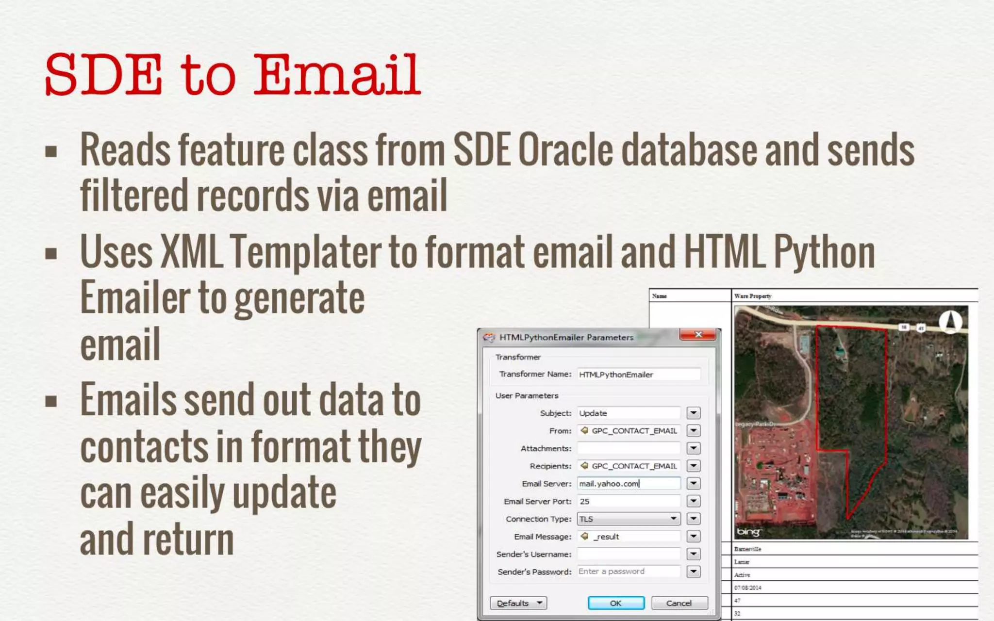 SDE to Email 
• Reads feature class from SDE Oracle database 
and sends filtered records via email 
• Uses XML Templater to format email and HTML 
Python Emailer to generate 
email 
• Emails send out data to 
contacts in format they 
can easily update 
and return 
 