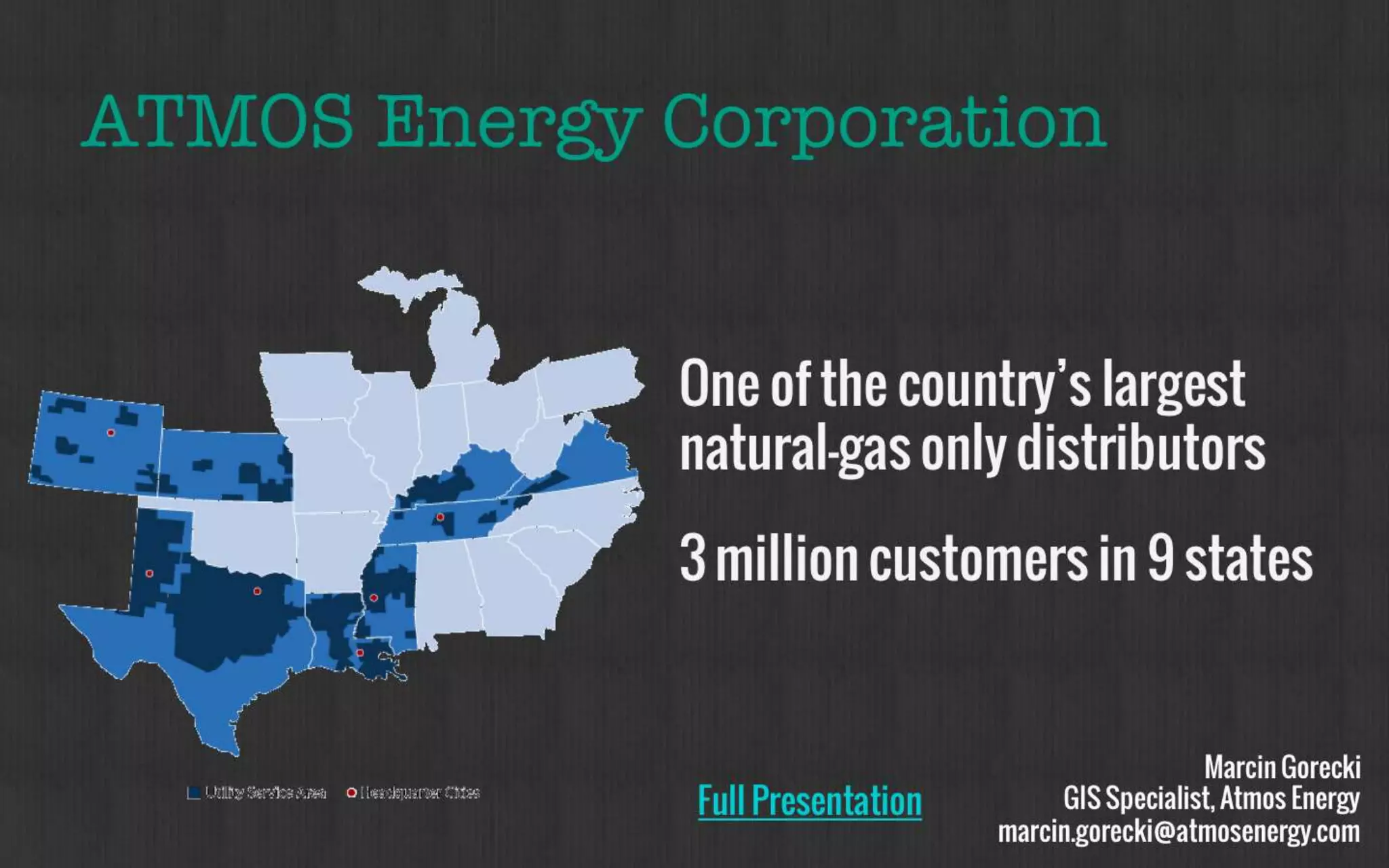 ATMOS Energy Corporation 
Marcin Gorecki 
GIS Specialist, Atmos Energy 
marcin.gorecki@atmosenergy.com 
One of the country’s 
largest natural-gas 
only distributors 
3 million customers 
in 9 states 
Full Presentation 
 