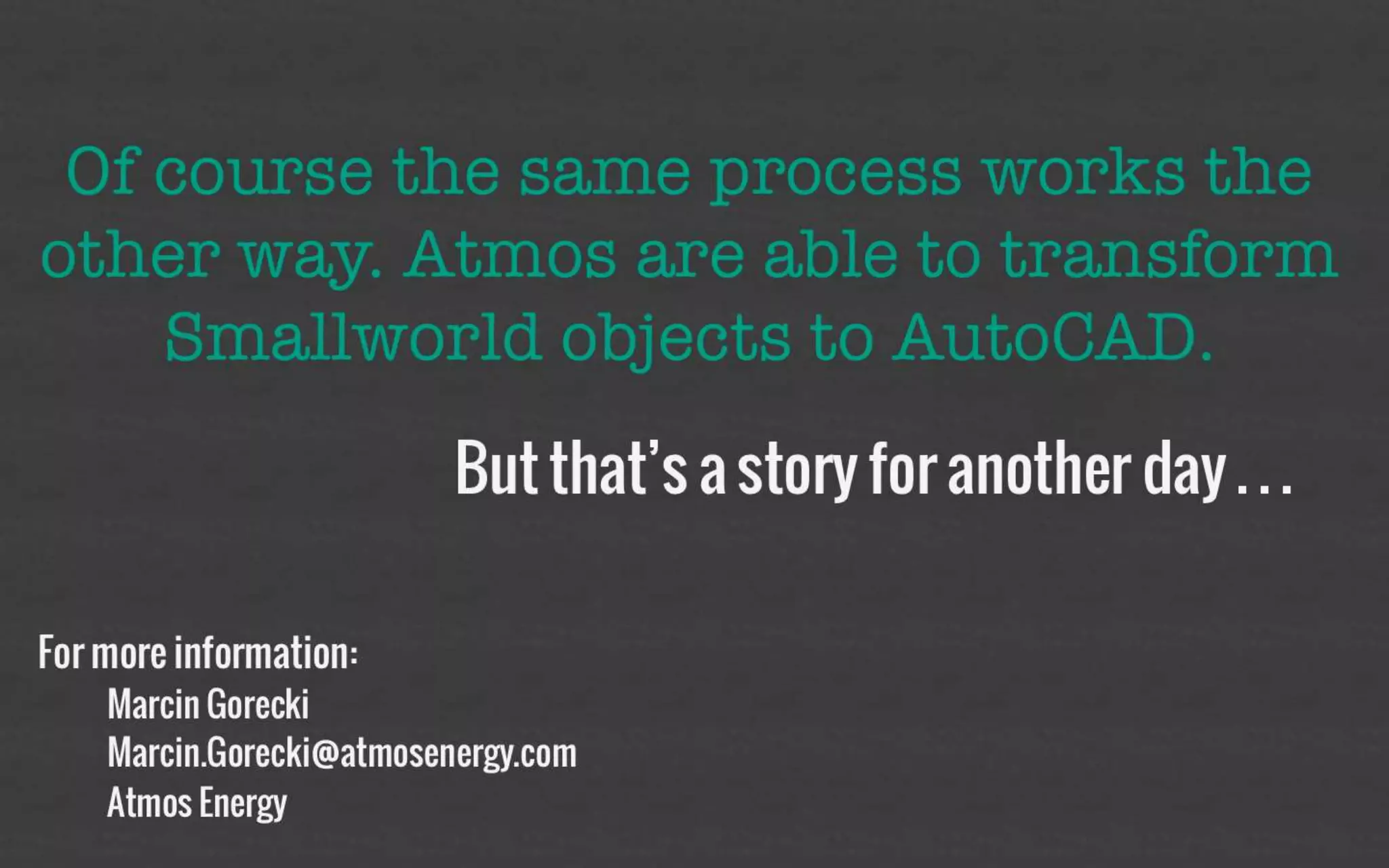 Of course the same process works the 
other way. Atmos are able to 
transform Smallworld objects to 
AutoCAD. 
But that’s a story for 
another day… 
For more information: 
– Marcin.Gorecki@atmosenergy.com 
– Atmos Energy 
 