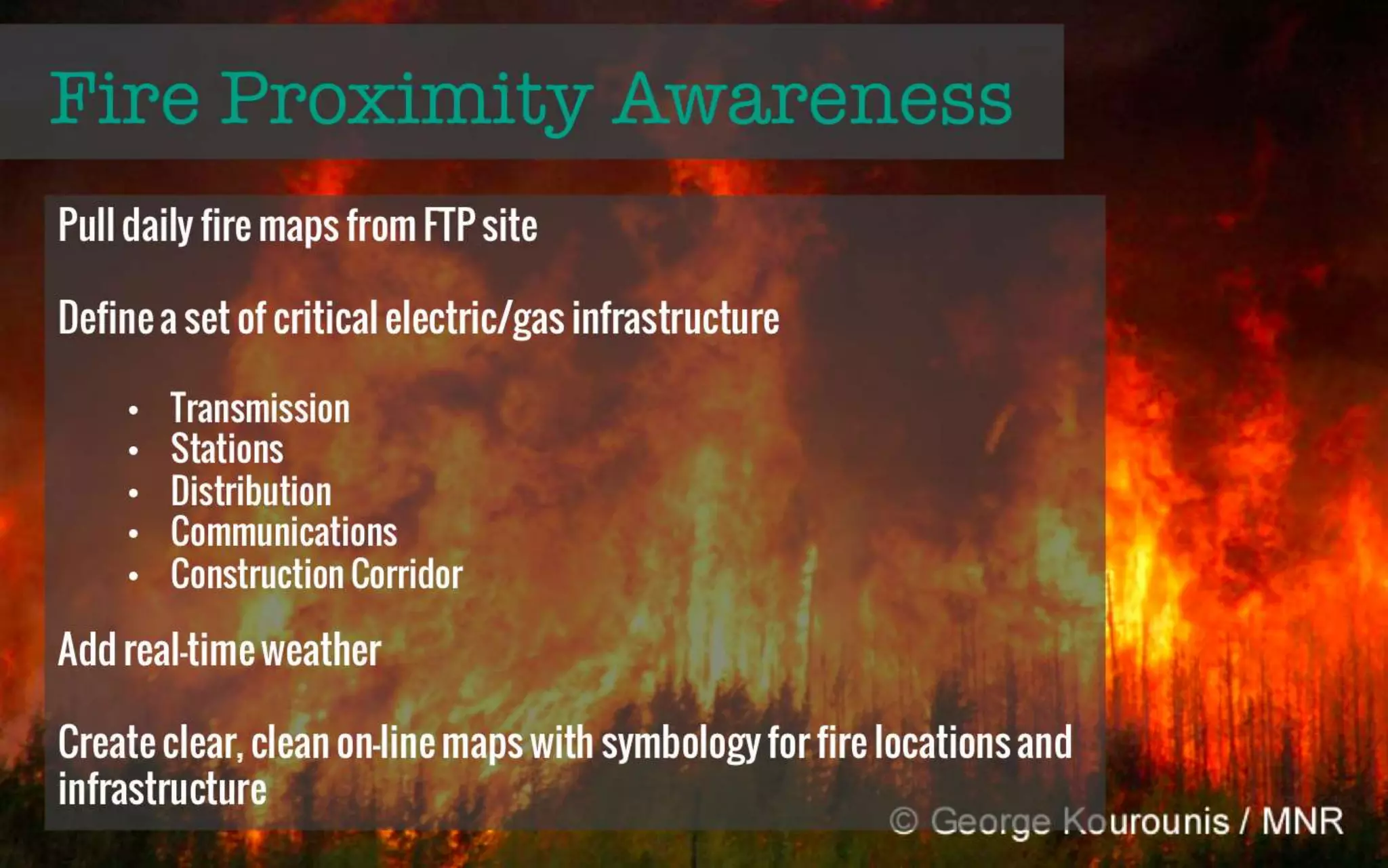 Larry Wiebe 
Fire Proximity Awareness 
GIS Data Specialist, 
Manitoba Hydro 
lawiebe@hydro.mb.ca 
Full Presentation 
Pull daily fire maps from 
FTP site 
Defined a set of critical 
electric/gas infrastructure 
Transmission 
Stations 
Distribution 
Communications 
Construction Corridor 
Add real-time weather 
Create clear, clean maps 
with symbology for fire 
locations and infrastructure 
 