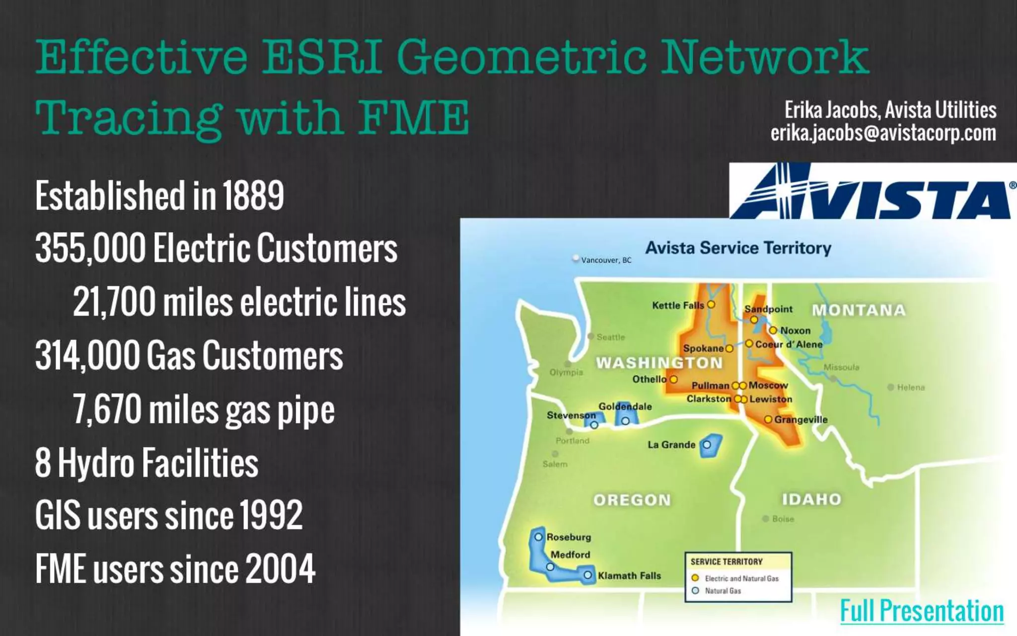 Effective ESRI Geometric Network 
Tracing with FME 
Established in 1889 
355,000 Electric Customers 
21,700 miles electric lines 
314,000 Gas Customers 
7,670 miles gas pipe 
8 Hydro Facilities 
GIS users since 1992 
FME users since 2004 
Erika Jacobs, Avista Utilities 
erika.jacobs@avistacorp.com 
Vancouver, BC 
Full Presentation 
 