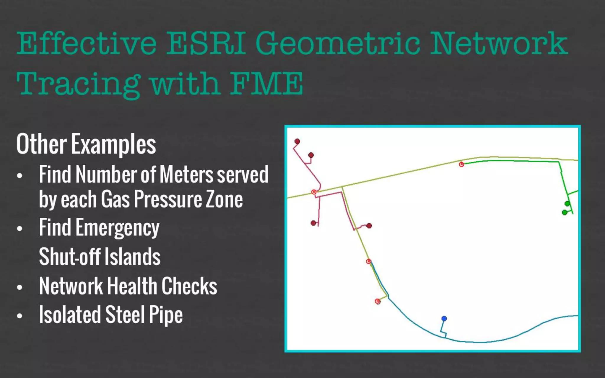 Effective ESRI Geometric Network 
Tracing with FME 
Other Examples 
• Find Number of Meters served 
by each Gas Pressure Zone 
• Find Emergency 
Shut-off Islands 
• Network Health Checks 
• Isolated Steel Pipe 
 