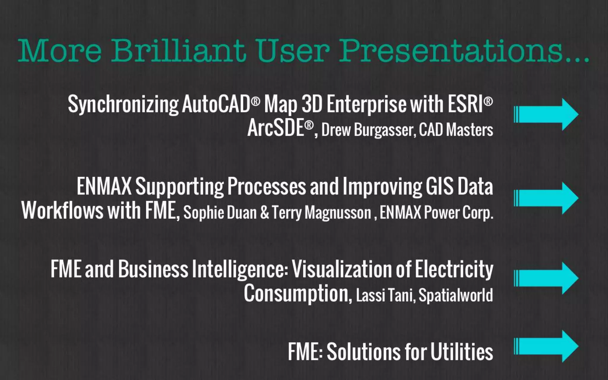 More Brilliant User Presentations… 
Synchronizing AutoCAD® Map 3D Enterprise 
with ESRI® ArcSDE®, Drew Burgasser, CAD Masters 
ENMAX Supporting Processes and Improving 
GIS Data Workflows with FME, Sophie Duan & Terry 
Magnusson , ENMAX Power Corp. 
FME: Solutions for Utilities 
 